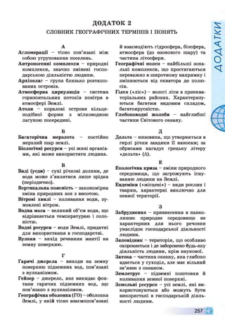 ДОДАТОК 2
СЛОВНИК ГЕОГРАФІЧНИХ ТЕРМІНІВ І ПОНЯТЬ
А
Агломерації — тісно пов’язані між
собою угруповання поселень.
Антропогенні комплекси - природні
комплекси, значно змінені госпо­
дарською діяльністю людини.
Архіпелаг - група близько розташо­
ваних островів.
Атмосферна циркуляція - система
горизонтальних потоків повітря в
атмосфері Землі.
Атоли — коралові острови кільце­
подібної форми з мілководною
лагуною посередині.
Б
Багаторічна мерзлота - постійно
мерзлий шар землі.
Біологічні ресурси - усі живі організ­
ми, які може використати людина.
В
Ваді (уеди) - сухі річкові долини, де
вода може з’являтися лише зрідка
(періодично).
Вертикальна поясність - закономірна
зміна природних зон з висотою.
Вітрові хвилі - коливання води, зу­
мовлені вітром.
Водна маса - великий об’єм води, що
відрізняється температурою і соло­
ністю.
Водні ресурси —води Землі, придатні
для використання в господарстві.
Вулкан - вихід речовини мантії на
земну поверхню.
Г
Гарячі джерела - виходи на земну
поверхню підземних вод, пов’язані
з вулканізмом.
Гейзер - джерело, яке викидає фон­
тани гарячих підземних вод, що
пов’язано з вулканізмом.
Географічна оболонка (ГО) - оболонка
Землі, у якій тісно взаємопов’язані
й взаємодіють гідросфера, біосфера,
атмосфера (до озонового шару) та
частина літосфери.
Географічні пояси - найбільші зона­
льні комплекси, що простягаються
переважно в широтному напрямку і
змінюються від екватора до полю­
сів.
Гілея («ліс») - вологі ліси в приеква-
торіальних районах. Характеризу­
ються багатим видовим складом,
багатоярусністю.
Глибоководні жолоби - найглибші
частини Світового океану.
д
Дельта - низовина, що утворюється в
гирлі річки завдяки її наносам; за
обрисами нагадує грецьку літеру
«дельта» (А).
Е
Екологічна криза - зміни природного
середовища, що загрожують існу­
ванню людини на Землі.
Ендеміки («місцеві») - види рослин і
тварин, характерні виключно для
певної території.
З
Забруднення - привнесення в навко­
лишнє природне середовище не
характерних для нього речовин
унаслідок господарської діяльності
людини.
Заповідник —територія, що особливо
охороняється і де заборонено будь-яку
діяльність людини, крім наукової.
Затока - частина океану, яка глибоко
вдається у суходіл, але має вільний
зв’язок з океаном.
Землетрус - підземні поштовхи й
коливання земної поверхні.
Земельні ресурси - усі землі, які ви­
користовуються або можуть бути
використані в господарській діяль­
ності людини.
257
 