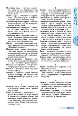 Перехідна зона - частина океаніч­
ного дна, що має перехідний (від
материкового до океанічного) тип
земної кори.
Пилова буря - підняття та перене­
сення сильним вітром у великій
кількості часток ґрунту й піску.
Підводна окраїна материка - частина
океанічного дна, що має материко­
вий тип земної кори.
Платформа («плоска форма») - вели­
ка, відносно вирівняна ділянка
земної кори, що не зазнає активних
тектонічних рухів.
Повітряна маса - великий об’єм по­
вітря тропосфери з порівняно одна­
ковими властивостями (температу­
рою, вологістю, запиленістю).
Прерія - зональний природний ком­
плекс з високотравною рослинністю
у Північній Америці.
Природні зони - великі частини гео­
графічних поясів, що закономірно
змінюються від екватора до полюсів
на основі розбіжностей у співвідно­
шенні тепла й вологи.
Природні ресурси - природні тіла,
явища й процеси, що використовує
або може використовувати людина.
Природокористування - використан­
ня природних ресурсів людиною.
Проміле - тисячна частка будь-якої
величини (%о).
Протока - відносно вузька частина
водного простору, що сполучає дві
сусідні водойми і роз’єднує ділянки
суходолу.
р
Релікти - види рослин і тварин, що
залишилися з давніх часів і зберег­
лися донині.
Рифт («тріщина», «розколина») -
велика (протяжністю сотні, тисячі
й завширшки десятки кілометрів)
розколина земної кори, що форму­
ється внаслідок розходження літо­
сферних плит. Характерні вулканізм
та землетруси.
С
Савана - зональний природний комп­
лекс з переважанням трав’яного
покриву із чагарниками та окреми­
ми деревами або групами дерев.
Сельва («ліс») - вологі екваторіальні
ліси в басейні Амазонки.
Серединно-океанічний хребет - веле­
тенські гірські споруди, що тяг­
нуться вздовж рифової зони на дні
океану, формуються внаслідок роз­
ходження двох океанічних плит.
Складчасті гори - молоді за віком
(кайнозойської складчастості) під­
няття земної поверхні, де товщі
гірських порід утворюють складки
у вигляді гірських хребтів та долин.
Складчасто-брилові гори - старі за
віком (палеозойсько-мезозойські)
гори, у яких складчасті товщі порід
розбиті розколинами на окремі
брили різної висоти.
Степ - зональний природний комп­
лекс, що характеризується перева­
жанням трав’янистої рослинності.
Стокові вітри - постійні, дуже сильні
вітри, що дмуть із внутрішніх ра­
йонів Антарктиди до узбережжя.
Т
Тайга —хвойні ліси помірного поясу
Північної півкулі.
Тундра - зональний природний комп­
лекс, безлісий, з мохо-лишайнико-
вим і розрідженим чагарниковим
покривом.
ПІ
Шельф - частина підводної окраїни
материка, що має материковий тип
земної кори й поширена пересічно
до глибини 200 м.
Шельфовий льодовик - плавучий
льодовик, що частково може опира­
тися на дно (шельф). Найхарактер­
ніші для берегів Антарктиди.
259
И>І1/Х?ОУ
 