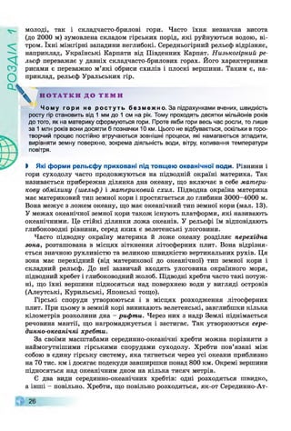 молоді, так і складчасто-брилові гори. Часто їхня незначна висота
(до 2000 м) зумовлена складом гірських порід, які руйнуються водою, ві­
тром. їхні міжгірні западини неглибокі. Середньогірний рельєф відрізняє,
наприклад, Українські Карпати від Південних Карпат. Низькогірний ре­
льєф переважає у давніх складчасто-брилових горах. Його характерними
рисами є переважно м’які обриси схилів і плоскі вершини. Таким є, на­
приклад, рельєф Уральських гір.
Н О Т А Т К И Д О Т Е М И
Ч о му г ори не р о с т у т ь б е з м е ж но . За підрахунками вчених, швидкість
росту гір становить від 1 мм до 1 см на рік. Тому проходять десятки мільйонів років
до того, як на материку сформуються гори. Проте якби гори весь час росли, то лише
за 1 млн років вони досягли б позначки 10 км. Цього не відбувається, оскільки в горо­
творчий процес постійно втручаються зовнішні процеси, які намагаються згладити,
вирівняти земну поверхню, зокрема діяльність води, вітру, коливання температури
повітря.
І Які форми рельєфу приховані під товщею океанічної води. Рівнини і
гори суходолу часто продовжуються на підводній окраїні материка. Так
називається прибережна ділянка дна океану, що включає в себе матери­
кову обмілину (шельф) і материковий схил. Підводна окраїна материка
має материковий тип земної кори і простягається до глибини 3000-4000 м.
Вона межує з ложем океану, що має океанічний тип земної кори (мал. 13).
У межах океанічної земної кори також існують платформи, які називають
океанічними. Це стійкі ділянки ложа океанів. У рельєфі їм відповідають
глибоководні рівнини, серед яких є велетенські улоговини.
Часто підводну окраїну материка й ложе океану розділяє перехідна
зона, розташована в місцях зіткнення літосферних плит. Вона відрізня­
ється значною рухливістю та великою швидкістю вертикальних рухів. Ця
зона має перехідний (від материкової до океанічної) тип земної кори і
складний рельєф. До неї зазвичай входять улоговина окраїнного моря,
підводний хребет і глибоководний жолоб. Підводні хребти часто такі потуж­
ні, що їхні вершини підносяться над поверхнею води у вигляді островів
(Алеутські, Курильські, Японські тощо).
Гірські споруди утворюються і в місцях розходження літосферних
плит. При цьому в земній корі виникають велетенські, завглибшки кілька
кілометрів розколини дна - рифти. Через них з надр Землі піднімається
речовина мантії, що нагромаджується і застигає. Так утворюються сере­
динно-океанічні хребти.
За своїми масштабами серединно-океанічні хребти можна порівняти з
наймогутнішими гірськими спорудами суходолу. Хребти пов’язані між
собою в єдину гірську систему, яка тягнеться через усі океани приблизно
на 70 тис. км і досягає подекуди завширшки понад 800 км. Окремі вершини
підносяться над океанічним дном на кілька тисяч метрів.
Є два види серединно-океанічних хребтів: одні розходяться швидко,
а інші - повільно. Хребти, що повільно розходяться, як-от Серединно-Ат-
 