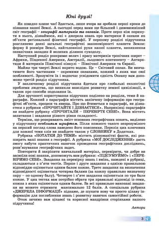 Юні друзі!
Як швидко плине час! Здається, лише вчора ви зробили перші кроки до
пізнання нашої Землі. А сьогодні перед вами ще більший і дивовижніший
світ географії - географії материків та океанів. Проте перш ніж порину­
ти в нього, дізнаймося, які є джерела знань про материки й океани як
об’єкти регіональної фізичної географії. У першому розділі підручника
розглянемо деякі загальні географічні закономірності планети Земля:
форму й розміри Землі, найголовніші рухи нашої планети, виникнення
океанічних западин й великих ділянок суходолу.
Наступний розділ розкриває велич і красу материків тропічних широт -
Африки, Південної Америки, Австралії, льодового континенту - Антарк­
тиди й материків Північної півкулі - Північної Америки та Євразії.
Майже три чверті Землі вкрито водою. Це - Світовий океан. Ви вивча­
тимете його частинами - окремими океанами, кожний з яких має свої
особливості. Зрозуміти їх і водночас усвідомити єдність Океану вам допо­
може третій розділ підручника.
У заключному розділі підручника йдеться про глобальні екологічні
проблеми людства, що виникли внаслідок розвитку земної цивілізації, а
також про способи подолання їх.
Для зручності користування підручник поділено на розділи, теми й па­
раграфи. Кожний з параграфів містить закінчену інформацію про геогра­
фічні об’єкти, процеси та явища. Про що йтиметься в параграфі, ви дізна­
єтеся з рубрики «ПРОЧИТАЙТЕ І ДІЗНАЄТЕСЯ». Наприкінці параграфів
ви знайдете рубрику «ПРОЧИТАЛИ - ПЕРЕВІРТЕ СЕБЕ!». Вона містить
запитання і завдання різного рівня складності.
Терміни, що розкривають зміст основних географічних понять, виділено
у підручнику особливим шрифтом. Після кожного такого незрозумілого
на перший погляд слова наведено його пояснення. Перелік цих ключових
для кожної теми слів ви знайдете також у СЛОВНИКУ в Додатках.
Рубрика «НОТАТКИ ДО ТЕМИ» містить різноманітні факти, які роз­
ширять ваші знання з географії. А рубрика «МОЇ ДОСЛІДЖЕННЯ» дасть
змогу набути практичних навичок проведення географічних досліджень,
розв’язування географічних задач.
Повторити й закріпити навчальний матеріал, перевірити, чи добре ви
засвоїли нові знання, допоможуть вам рубрики: «ПІДСУМУЙМО» і «ПЕРЕ­
ВІРИМО СЕБЕ». Завдання на перевірку знань і вмінь, наведені в рубриці,
складаються з п’яти тестів. Перше і друге завдання з однією правильною
відповіддю оцінюється одним балом кожне. Третє завдання на визначення
відповідності оцінюється чотирма балами (за кожну правильно визначену
пару —по одному балу). Четверте і п’яте завдання оцінюється по три бали
кожне. У цих тестах вам потрібно обрати три правильні відповіді із семи,
кожна з яких оцінюється одним балом. За всі правильно виконані завдан­
ня ви можете отримати максимально 12 балів. А спеціальна рубрика
«ДЖЕРЕЛА ІНФОРМАЦІЇ» підкаже, де шукати нову чи просто цікаву ін­
формацію для поглиблення знань і розвитку навичок самостійної роботи.
Отож зичимо вам цікавої та корисної мандрівки сторінками нашого
підручника!
Автори
З
 