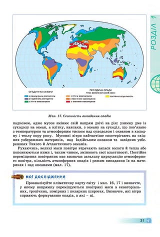 ОПАДИ В УСІ СЕЗОНИ
І з рівномірним розподілом
І з подвійним розподілом
І з літнім максимумом
^ ш
ПЕРІОДИЧНІ ОПАДИ
Чітко виявлений сухий сезон
і і з літнім максимумом
І Із весняним максимумом
■ ■ із зимовим максимумом
постійна посушливість
Мал. 17. Сезонність випадання опадів
падковою, адже мусон змінює свій напрям двічі на рік: узимку дме із
суходолу на океан, а влітку, навпаки, з океану на суходіл, що пов’язано
з температурою та атмосферним тиском над суходолом і океаном в холод­
ну і теплу пору року. Мусонні вітри найчастіше спостерігають на схід­
них узбережжях материків, над Індійським океаном та західних узбе­
режжях Тихого й Атлантичного океанів.
Рухаючись, великі маси повітря втрачають запаси вологи й тепла або
поповнюються ними і, таким чином, змінюють свої властивості. Постійне
переміщення повітряних мас визначає загальну циркуляцію атмосферно­
го повітря, кількість атмосферних опадів і режим випадання їх на мате­
риках і над океанами (мал. 17).
МОЇ Д О С Л І Д Ж Е Н Н Я
Проаналізуйте кліматичну карту світу і мал. 16, 17 і визначте,
у якому напрямку переміщуються повітряні маси в екваторіаль­
них, тропічних, помірних і полярних широтах. Визначте, які вітри
сприяють формуванню опадів, а які - ні.
ЧГ31
РОЗДІЛ
 