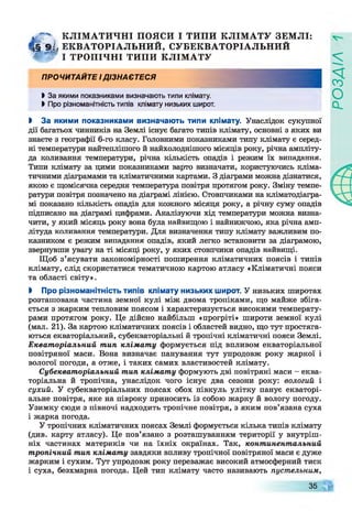 КЛІМ А ТИ ЧН І ПОЯСИ І ТИПИ КЛІМ АТУ ЗЕМ ЛІ:
§ 91, ЕКВАТОРІАЛЬНИЙ, СУБЕКВАТОРІАЛЬНИЙ
У * 7 ТРО П ІЧН І ТИПИ КЛІМ АТУ
п р о ч и т а й те і д із н а є т е с я
І За якими показниками визначають типи клімату.
І Про різноманітність типів клімату низьких широт.
І За якими показниками визначають типи клімату. Унаслідок сукупної
дії багатьох чинників на Землі існує багато типів клімату, основні з яких ви
знаєте з географії 6-го класу. Головними показниками типу клімату є серед­
ні температури найтеплішого й найхолоднішого місяців року, річна ампліту­
да коливання температури, річна кількість опадів і режим їх випадання.
Типи клімату за цими показниками варто визначати, користуючись кліма­
тичними діаграмами та кліматичними картами. З діаграми можна дізнатися,
якою є щомісячна середня температура повітря протягом року. Зміну темпе­
ратури повітря позначено на діаграмі лінією. Стовпчиками на кліматодіагра-
мі показано кількість опадів для кожного місяця року, а річну суму опадів
підписано на діаграмі цифрами. Аналізуючи хід температури можна визна­
чити, у який місяць року вона була найвищою і найнижчою, яка річна амп­
літуда коливання температури. Для визначення типу клімату важливим по­
казником є режим випадання опадів, який легко встановити за діаграмою,
звернувши увагу на ті місяці року, у яких стовпчики опадів найвищі.
Щоб з’ясувати закономірності поширення кліматичних поясів і типів
клімату, слід скористатися тематичною картою атласу «Кліматичні пояси
та області світу».
І Про різноманітність типів клімату низьких широт. У низьких широтах
розташована частина земної кулі між двома тропіками, що майже збіга­
ється з жарким тепловим поясом і характеризується високими температу­
рами протягом року. Це дійсно найбільш «прогріті» широти земної кулі
(мал. 21). За картою кліматичних поясів і областей видно, що тут простяга­
ються екваторіальний, субекваторіальні й тропічні кліматичні пояси Землі.
Екваторіальний тип клімат у формується під впливом екваторіальної
повітряної маси. Вона визначає панування тут упродовж року жаркої і
вологої погоди, а отже, і таких самих властивостей клімату.
Субекваторіальний тип клімат у формують дві повітряні маси - еква­
торіальна й тропічна, унаслідок чого існує два сезони року: вологий і
сухий. У субекваторіальних поясах обох півкуль улітку панує екваторі­
альне повітря, яке на півроку приносить із собою жарку й вологу погоду.
Узимку сюди з півночі надходить тропічне повітря, з яким пов’язана суха
і жарка погода.
У тропічних кліматичних поясах Землі формується кілька типів клімату
(див. карту атласу). Це пов’язано з розташуванням території у внутріш­
ніх частинах материків чи на їхніх окраїнах. Так, континентальний
тропічний тип клімату завдяки впливу тропічної повітряної маси є дуже
жарким і сухим. Тут упродовж року переважає високий атмосферний тиск
і суха, безхмарна погода. Цей тип клімату часто називають пустельним,
35
РОЗДІЛ
 