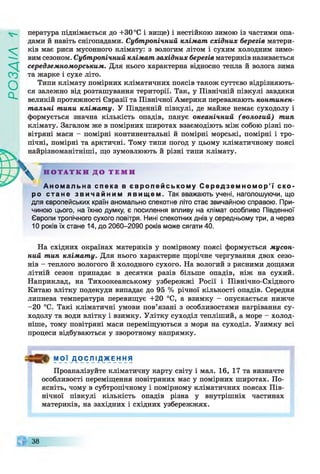 ZlVEOd
пература піднімається до +30 °С і вище) і нестійкою зимою із частими опа­
дами й навіть снігопадами. Субтропічний клімат східних берегів матери­
ків має риси мусонного клімату: з вологим літом і сухим холодним зимо­
вим сезоном. Субтропічний клімат західних берегів материків називається
середземноморським. Для нього характерна відносно тепла й волога зима
та жарке і сухе літо.
Типи клімату помірних кліматичних поясів також суттєво відрізняють­
ся залежно від розташування території. Так, у Північній півкулі завдяки
великій протяжності Євразії та Північної Америки переважають континен­
тальні типи клімату. У Південній півкулі, де майже немає суходолу і
формується значна кількість опадів, панує океанічний (вологий) тип
клімату. Загалом же в помірних широтах взаємодіють між собою різні по­
вітряні маси - помірні континентальні й помірні морські, помірні і тро­
пічні, помірні та арктичні. Тому типи погод у цьому кліматичному поясі
найрізноманітніші, що зумовлюють й різні типи клімату.
^ Н О Т А Т К И Д О Т Е М И
Аномальна спека в європейському С ередземномор’ї ско­
ро стане звичайним явищем. Так вважають учені, наголошуючи, що
для європейських країн аномально спекотне літо стає звичайною справою. При­
чиною цього, на їхню думку, є посилення впливу на клімат особливо Південної
Європи тропічного сухого повітря. Нині спекотних днів у середньому три, а через
10 років їх стане 14, до 2060-2090 років може сягати 40.
На східних окраїнах материків у помірному поясі формується мусон­
ний тип клімату. Для нього характерне щорічне чергування двох сезо­
нів - теплого вологого й холодного сухого. На вологий з рясними дощами
літній сезон припадає в десятки разів більше опадів, ніж на сухий.
Наприклад, на Тихоокеанському узбережжі Росії і Північно-Східного
Китаю влітку подекуди випадає до 95 % річної кількості опадів. Середня
липнева температура перевищує +20 °С, а взимку - опускається нижче
-20 °С. Такі кліматичні умови пов’язані з особливостями нагрівання су­
ходолу та води влітку і взимку. Улітку суходіл тепліший, а море - холод­
ніше, тому повітряні маси переміщуються з моря на суходіл. Узимку всі
процеси відбуваються у зворотному напрямку.
МОЇ Д О С Л І Д Ж Е Н Н Я
Проаналізуйте кліматичну карту світу і мал. 16, 17 та визначте
особливості переміщення повітряних мас у помірних широтах. По­
ясніть, чому в субтропічному і помірному кліматичних поясах Пів­
нічної півкулі кількість опадів різна у внутрішніх частинах
материків, на західних і східних узбережжях.
38
 