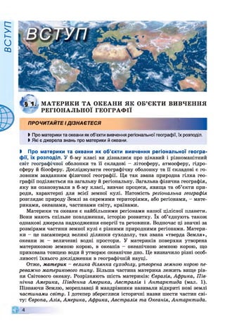 ВСТУП
М АТЕРИКИ ТА ОКЕАНИ ЯК ОБ’ЄКТИ ВИВЧЕННЯ
РЕГІОНАЛЬНОЇ ГЕОГРАФ ІЇ
ПРОЧИТАЙТЕ І ДІЗНАЄТЕСЯ
І Про материки та океани як об'єкти вивчення регіональної географії, їх розподіл.
ЬЯкі є джерела знань про материки й океани.
І Про материки та океани як об’єкти вивчення регіональної геогра­
фії, їх розподіл. У 6-му класі ви дізналися про цікавий і різноманітний
світ географічної оболонки та її складові - літосферу, атмосферу, гідро­
сферу й біосферу. Досліджувати географічну оболонку та її складові є го­
ловним завданням фізичної географії. Ця так звана природна гілка гео­
графії поділяється на загальну й регіональну. Загальна фізична географія,
яку ви опановували в 6-му класі, вивчає процеси, явища та об’єкти при­
роди, характерні для всієї земної кулі. Натомість регіональна географія
розглядає природу Землі за окремими територіями, або регіонами, - мате­
риками, океанами, частинами світу, країнами.
Материки та океани є найбільшими регіонами нашої цілісної планети.
Вони мають спільне походження, історію розвитку. їх об’єднують також
однакові джерела надходження енергії та речовини. Водночас ці значні за
розмірами частини земної кулі є різними природними регіонами. Матери­
ки - це насамперед великі ділянки суходолу, так звана «тверда Земля»,
океани ж - величезні водні простори. У материків поверхня утворена
материковою земною корою, в океанів - океанічною земною корою, що
прихована товщею води й утворює океанічне дно. Це визначило різні особ­
ливості їхнього дослідження в географічній науці.
Отже, материк - велика ділянка суходолу, утворена земною корою пе­
реважно материкового типу. Більша частина материка лежить вище рів­
ня Світового океану. Розрізняють шість материків: Євразія, Африка, Пів­
нічна Америка, Південна Америка, Австралія і Антарктида (мал. 1).
Пізнаючи Землю, мореплавці й мандрівники називали відкриті нові землі
частинами світу. І дотепер збереглися історичні назви шести частин сві­
ту: Європа, Азія, Америка, Африка, Австралія та Океанія, Антарктида.
*
 