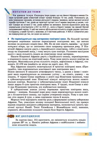 Н О Т А Т К И Д О Т Е М И
Чи д а в н о і с н у є С а х а р а . Існує думка, що на півночі Африки в межах Са­
хари сучасний дуже спекотний клімат триває близько 10 тис. років. Пояснюють це,
крім природних чинників, впливом діяльності людини. Імовірно, випас великої рогатої
худоби протягом 7 тис. років на території пустелі та в її межах закріпив ці умови, і клі­
мат Сахари за останні 2 тис. років майже не змінився. Значне відхилення умов від
нормальних спостерігали з XVI по XVII ст., коли в Європі тривав так званий Малий
льодовиковий період. У цей час значно збільшилася кількість опадів уздовж тропічно­
го кордону, у самій пустелі і, можливо, в її північних районах. У XIX ст. кліматичні умо­
ви повернулися до тих, які схожі на нинішні.
І Як переміщуються над материком повітряні маси. На більшій частині
материка переважає пасатне переміщення повітряних мас, що значно
впливає на розподіл опадів (мал. ЗО). Як ви вже знаєте, пасати - це такі
потужні вітри, що не змінюють свого напрямку протягом року. У Пів­
нічній Африці пасати дмуть з Аравійського півострова, тобто з північного
сходу на південний захід, і тому несуть сухе повітря. Головним наслідком
цього є мала кількість опадів на північному сході материка.
Пасати Південної Африки дмуть з Індійського океану, переміщуючись
з південного сходу на північний захід. Тому вони несуть вологе повітря на
материк. Максимальна річна кількість опадів, зафіксована в Африці, ста­
новить 10 470 мм (знайдіть це місце на карті; мал. 31).
Над Африкою панують екваторіальні й тропічні повітряні маси. (При­
гадайте, чим відрізняються властивості цих повітряних мас.)
Пояси високого й низького атмосферного тиску, а разом з ними і повіт­
ряні маси переміщуються за сезонами: улітку - на північ, узимку - на
південь. У червні Сонце перебуває в зеніті над Північним тропіком, тому
в субекваторіальний пояс Північної півкулі зміщується вологе еквато­
ріальне повітря. Водночас у субекваторіальному поясі Південної півкулі
панує жарка й суха тропічна повітряна маса. У грудні, коли Сонце в зені­
ті над Південним тропіком, усе відбувається навпаки.
У субтропічних поясах улітку переважає тропічна повітряна маса,
узимку - помірна. Холодної пори року сюди переміщується вологе повіт­
ря з Атлантичного океану, що сприяє утворенню опадів. Тому в цих поя­
сах літо жарке й сухе, а зима порівняно тепла й волога.
Морські течії відіграють помітну роль у формуванні клімату узбережжя
Африки. Так, унаслідок впливу холодної Бенгельської течії, що прямує
вздовж південно-західного узбережжя материка, посилюється сухість тро­
пічної пустелі Наміб. Теплі Гвінейська і Мозамбіцька течії, навпаки,
сприяють збільшенню кількості опадів біля берегів Африки.
МОЇ Д О С Л І Д Ж Е Н Н Я
За картою (мал. 31) простежте, як змінюється кількість опадів
уздовж 20° сх. д. Назвіть райони Африки з найбільшою і наймен­
шою кількістю опадів.
51 С і
РОЗДІЛ2
 