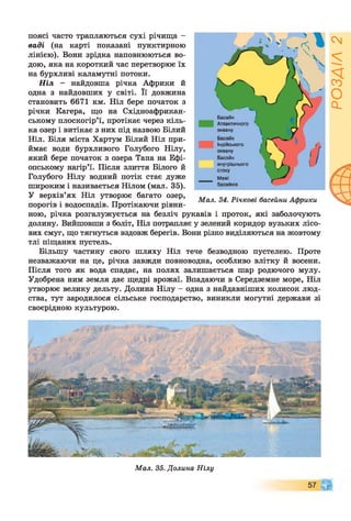 поясі часто трапляються сухі річища -
ваді (на карті показані пунктирною
лінією). Вони зрідка наповнюються во­
дою, яка на короткий час перетворює їх
на бурхливі каламутні потоки.
Н іл - найдовша річка Африки й
одна з найдовших у світі. Її довжина
становить 6671 км. Ніл бере початок з
річки Катера, що на Східноафрикан-
ському плоскогір’ї, протікає через кіль­
ка озер і витікає з них під назвою Білий
Ніл. Біля міста Хартум Білий Ніл при­
ймає води бурхливого Голубого Нілу,
який бере початок з озера Тана на Ефі­
опському нагір’ї. Після злиття Білого й
Голубого Нілу водний потік стає дуже
широким і називається Нілом (мал. 35).
У верхів’ях Ніл утворює багато озер,
порогів і водоспадів. Протікаючи рівни­
ною, річка розгалужується на безліч рукавів і проток, які заболочують
долину. Вийшовши з боліт, Ніл потрапляє у зелений коридор вузьких лісо­
вих смуг, що тягнуться вздовж берегів. Вони різко виділяються на жовтому
тлі піщаних пустель.
Більшу частину свого шляху Ніл тече безводною пустелею. Проте
незважаючи на це, річка завжди повноводна, особливо влітку й восени.
Після того як вода спадає, на полях залишається шар родючого мулу.
Удобрена ним земля дає щедрі врожаї. Впадаючи в Середземне море, Ніл
утворює велику дельту. Долина Нілу - одна з найдавніших колисок люд­
ства, тут зародилося сільське господарство, виникли могутні держави зі
своєрідною культурою.
Мал. 35. Долина Нілу
Щ57
РОЗДІЛ2
 