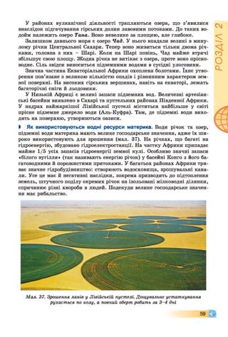 У районах вулканічної діяльності трапляються озера, що з’явилися
внаслідок підганування гірських долин лавовими потоками. До таких во­
дойм належить озеро Така. Воно невелике за площею, але глибоке.
Залишком давнього моря є озеро Чад. У нього впадали великі в мину­
лому річки Центральної Сахари. Тепер воно живиться тільки двома річ­
ками, головна з них - Шарі. Коли на Шарі повінь, Чад майже втричі
збільшує свою площу. Жодна річка не витікає з озера, проте воно прісно­
водне. Сіль звідси виноситься підземними водами в сусідні улоговини.
Значна частина Екваторіальної Африки охоплена болотами. їхнє утво­
рення пов’язане з великою кількістю опадів і рівнинним характером зем­
ної поверхні. На високих гірських вершинах, навіть на екваторі, лежать
багаторічні сніги й льодовики.
У Низькій Африці є великі запаси підземних вод. Величезні артезіан­
ські басейни виявлено в Сахарі та пустельних районах Південної Африки.
У надрах найжаркішої Лівійської пустелі міститься найбільше у світі
прісне підземне джерело води (Аль-Куфра). Там, де підземні води вихо­
дять на поверхню, утворюються оазиси.
І Як використовуються водні ресурси материка. Води річок та озер,
підземні води материка мають велике господарське значення, адже їх ши­
роко використовують для зрошення (мал. 37). На річках, що багаті на
гідроенергію, збудовано гідроелектростанції. На частку Африки припадає
майже 1/5 усіх запасів гідроенергії земної кулі. Особливо значні запаси
«білого вугілля» (так називають енергію річок) у басейні Конго з його ба­
гатоводними й порожистими притоками. У багатьох районах Африки три­
ває значне гідробудівництво: створюють водосховища, зрошувальні кана­
ли. Усе це має й негативні наслідки, зокрема призводить до підтоплення
земель, штучного поділу окремих річок на ізольовані мілководні ділянки,
спричинює різні хвороби в людей. Подекуди велике господарське значен­
ня має рибальство.
Мал. 37. Зрошення ланів у Лівійській пустелі. Дощувальне устаткування
рухається по колу, а повний оберт робить за 3-4 дні
РОЗДІЛ2
 