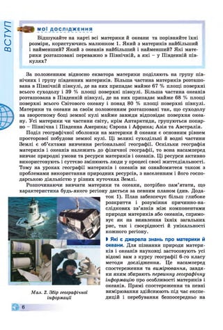 ВСТУП
ш МОЇ Д О С Л І Д Ж Е Н Н Я
Відшукайте на карті всі материки й океани та порівняйте їхні
розміри, користуючись малюнком 1. Який з материків найбільший
і найменший? Який з океанів найбільший і найменший? Які мате­
рики розташовані переважно в Північній, а які - у Південній пів­
кулях?
За положенням відносно екватора материки поділяють на групу пів­
нічних і групу південних материків. Більша частина материків розташо­
вана в Північній півкулі, де на них припадає майже 67 % площі поверхні
всього суходолу і 39 % площі поверхні півкулі. Більша частина океанів
розташована в Південній півкулі, де на них припадає майже 68 % площі
поверхні всього Світового океану і понад 80 % площі поверхні півкулі.
Материки та океани за своїм положенням розташовані так, що суходолу
на зворотному боці земної кулі майже завжди відповідає поверхня океа­
ну. Усі материки чи частини світу, крім Антарктиди, групуються попар­
но - Північна і Південна Америка; Європа і Африка; Азія та Австралія.
Поділ географічної оболонки на материки й океани є основним рівнем
просторової побудови земної кулі. Ці великі суходільні й водні частини
Землі є об’єктами вивчення регіональної географії. Оскільки географія
материків і океанів належить до фізичної географії, то вона насамперед
вивчає природні умови та ресурси материків і океанів. Ці ресурси активно
використовують і суттєво змінюють люди у процесі своєї життєдіяльності.
Тому на уроках географії материків і океанів ви ознайомитеся також з
проблемами використання природних ресурсів, з населенням і його госпо­
дарською діяльністю у різних куточках Землі.
Розпочинаючи вивчати материки та океани, потрібно пам’ятати, що
характеристика будь-якого регіону дається за певним планом (див. Дода­
ток 1). План забезпечує більш глибоке
розкриття і розуміння причинно-на-
слідкових зв’язків між компонентами
природи материків або океанів, спрямо­
вує як на виявлення їхніх загальних
рис, так і своєрідності й унікальності
кожного регіону.
І Які є джерела
океани. Для пізнання природи матери­
ків і океанів науковці застосовують усі
відомі вам з курсу географії 6-го класу
методи дослідження. Це насамперед
спостереження та вимірювання, завдя­
ки яким збирають первинну географічну
інформацію про особливості материків і
океанів. Прямі спостереження та певні
Мал. 2. Збір географічної вимірювання здійснюють під час експе-
інформації дицій і перебування безпосередньо на
6
 