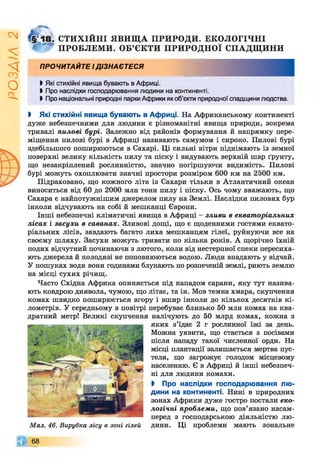 ІZlVSO
СТИХІЙНІ ЯВИЩ А ПРИРОДИ. ЕКОЛОГІЧНІ
ПРОБЛЕМ И. ОБ’ЄКТИ ПРИРОДНОЇ СПАДЩ ИНИ
ПРОЧИТАЙТЕ І ДІЗНАЄТЕСЯ
І Які стихійні явища бувають в Африці.
І Про наслідки господарювання людини на континенті.
І Про національні природні парки Африки як об’єкти природної спадщини людства.
і Які стихійні явища бувають в Африці. На Африканському континенті
дуже небезпечними для людини є різноманітні явища природи, зокрема
тривалі пилові бурі. Залежно від районів формування й напрямку пере­
міщення пилові бурі в Африці називають самумом і сироко. Пилові бурі
здебільшого поширюються в Сахарі. Ці сильні вітри піднімають із земної
поверхні велику кількість пилу та піску і видувають верхній шар ґрунту,
що незакріплений рослинністю, значно погіршуючи видимість. Пилові
бурі можуть охоплювати значні простори розміром 600 км на 2500 км.
Підраховано, що кожного літа із Сахари тільки в Атлантичний океан
виноситься від 60 до 2000 млн тонн пилу і піску. Ось чому вважають, що
Сахара є найпотужнішим джерелом пилу на Землі. Наслідки пилових бур
інколи відчувають на собі й мешканці Європи.
Інші небезпечні кліматичні явища в Африці - зливи в екваторіальних
лісах і засухи в саванах. Зливові дощі, що є щоденними гостями еквато­
ріальних лісів, завдають багато лиха мешканцям гілеї, руйнуючи все на
своєму шляху. Засухи можуть тривати по кілька років. А щорічно їхній
подих відчутний починаючи з лютого, коли від нестерпної спеки пересиха­
ють джерела й колодязі не поповнюються водою. Люди впадають у відчай.
У пошуках води вони годинами блукають по розпеченій землі, риють землю
на місці сухих річищ.
Часто Східна Африка опиняється під нападом сарани, яку тут назива­
ють ковдрою диявола, чумою, що літає, та ін. Мов темна хмара, скупчення
комах швидко поширюється вгору і вшир інколи до кількох десятків кі­
лометрів. У середньому в повітрі перебуває близько 50 млн комах на ква­
дратний метр! Великі скупчення налічують до 50 млрд комах, кожна з
яких з’їдає 2 г рослинної їжі за день.
Можна уявити, що стається з посівами
після нападу такої численної орди. На
місці плантації залишається мертва пус­
теля, що загрожує голодом місцевому
населенню. Є в Африці й інші небезпеч­
ні для людини комахи.
І Про наслідки господарювання лю­
дини на континенті. Нині в природних
зонах Африки дуже гостро постали еко­
логічні проблеми, що пов’язано насам­
перед з господарською діяльністю лю-
Мал. 46. Вирубка лісу в зоні гілей дини. Ці проблеми мають зональне
68
 