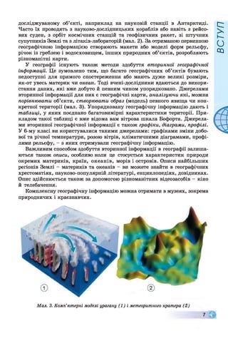 досліджуваному об’єкті, наприклад на науковій станції в Антарктиді.
Часто їх проводять з науково-дослідницьких кораблів або навіть з рейсо­
вих суден, з орбіт космічних станцій та геофізичних ракет, зі штучних
супутників Землі та з літаків-лабораторій (мал. 2). За отриманою первинною
географічною інформацією створюють макети або моделі форм рельєфу,
річок із греблею і водосховищем, інших природних об’єктів, розробляють
різноманітні карти.
У географії існують також методи здобуття вторинної географічної
інформації. Це зумовлено тим, що багато географічних об’єктів бувають
недоступні для прямого спостереження або мають дуже великі розміри,
як-от увесь материк чи океан. Тоді вчені-дослідники вдаються до викори­
стання даних, які вже добуто й певним чином упорядковано. Джерелами
вторинної інформації для них є географічні карти, аналізуючи які, можна
порівнювати об’єкти, створювати образ (модель) певного явища чи кон­
кретної території (мал. 3). Упорядковану географічну інформацію дають і
таблиці, у яких поєднано багатовимірні характеристики території. При­
кладом такої таблиці є вже відома вам вітрова шкала Бофорта. Джерела­
ми вторинної географічної інформації є також графіки, діаграми, профілі.
У 6-му класі ви користувалися такими джерелами: графіками зміни добо­
вої та річної температури, розою вітрів, кліматичними діаграмами, профі­
лями рельєфу, - з яких отримували географічну інформацію.
Важливим способом здобуття вторинної інформації в географії залиша­
ються також описи, особливо коли це стосується характеристик природи
окремих материків, країн, океанів, морів і островів. Описи найбільших
регіонів Землі - материків та океанів - ви можете знайти в географічних
хрестоматіях, науково-популярній літературі, енциклопедіях, довідниках.
Опис здійснюється також за допомогою різноманітних відеозасобів - кіно
й телебачення.
Комплексну географічну інформацію можна отримати в музеях, зокрема
природничих і краєзнавчих.
Мал. 3. Комп'ютерні моделі урагану (1) і метеоритного кратера (2)
ВСТУП
 