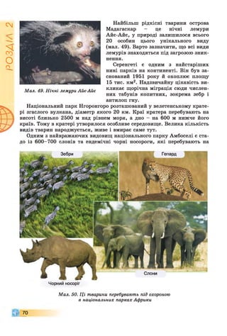 ІZlVSO
Найбільш рідкісні тварини острова
Мадагаскар - це нічні лемури
Айє-Айє, у природі залишилося всього
20 особин цього унікального виду
(мал. 49). Варто зазначити, що всі види
лемурів знаходяться під загрозою зник­
нення.
Серенгеті є одним з найстаріших
нині парків на континенті. Він був за­
снований 1951 року й охоплює площу
15 тис. км2. Надзвичайну цікавість ви­
кликає щорічна міграція сюди числен­
них табунів копитних, зокрема зебр і
антилоп гну.
Національний парк Нгоронгоро розташований у велетенському крате­
рі згаслого вулкана, діаметр якого 20 км. Краї кратера перебувають на
висоті близько 2500 м над рівнем моря, а дно - на 600 м нижче його
країв. Тому в кратері утворилося особливе середовище. Велика кількість
видів тварин народжується, живе і вмирає саме тут.
Одним з найвражаючих видовищ національного парку Амбоселі є ста­
до із 600-700 слонів та ендемічні чорні носороги, які перебувають на
Мал. 49. Нічні лемури Айє-Айє
Чорний носоріг
70
Мал. 50. Ці тварини перебувають під охороною
в національних парках Африки
 