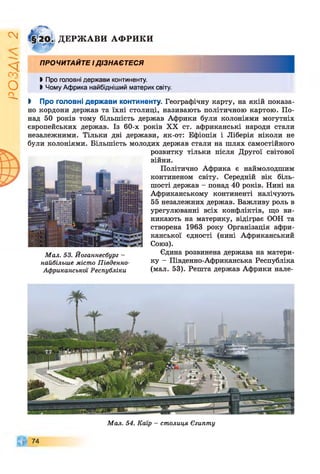 ІZlVSO
ДЕРЖ АВИ АФ РИКИ
ПРОЧИТАЙТЕ ІДІЗНАЄТЕСЯ
І Про головні держави континенту.
І Чому Африка найбідніший материк світу.
І Про головні держави континенту. Географічну карту, на якій показа­
но кордони держав та їхні столиці, називають політичною картою. По­
над 50 років тому більшість держав Африки були колоніями могутніх
європейських держав. Із 60-х років XX ст. африканські народи стали
незалежними. Тільки дві держави, як-от: Ефіопія і Ліберія ніколи не
були колоніями. Більшість молодих держав стали на шлях самостійного
розвитку тільки після Другої світової
війни.
Політично Африка є наймолодшим
континеном світу. Середній вік біль­
шості держав - понад 40 років. Нині на
Африканському континенті налічують
55 незалежних держав. Важливу роль в
урегулюванні всіх конфліктів, що ви­
никають на материку, відіграє ООН та
створена 1963 року Організація афри­
канської єдності (нині Африканський
Союз).
Єдина розвинена держава на матери­
ку - Південно-Африканська Республіка
(мал. 53). Решта держав Африки нале-
М ал. 53. Йоганнесбург -
найбільше місто Південно-
Африканської Республіки
74
М ал. 54. Каїр - столиця Єгипту
 