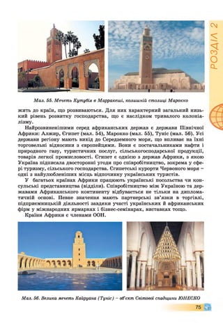 М ал. 55. Мечеть Кутубія в Марракеші, колишній столиці М арокко
жить до країн, що розвиваються. Для них характерний загальний низь­
кий рівень розвитку господарства, що є наслідком тривалого колоніа­
лізму.
Найрозвиненішими серед африканських держав є держави Північної
Африки: Алжир, Єгипет (мал. 54), Марокко (мал. 55), Туніс (мал. 56). Усі
держави регіону мають вихід до Середземного моря, що впливає на їхні
торговельні відносини з європейцями. Вони є постачальниками нафти і
природного газу, туристичних послуг, сільськогосподарської продукції,
товарів легкої промисловості. Єгипет є однією з держав Африки, з якою
Україна підписала двосторонні угоди про співробітництво, зокрема у сфе­
рі туризму, сільського господарства. Єгипетські курорти Червоного моря -
одні з найулюбленіших місць відпочинку українських туристів.
У багатьох країнах Африки працюють українські посольства чи кон­
сульські представництва (відділи). Співробітництво між Україною та дер­
жавами Африканського континенту відбувається не тільки на диплома­
тичній основі. Певне значення мають партнерські зв’язки в торгівлі,
підприємницькій діяльності завдяки участі українських й африканських
фірм у міжнародних ярмарках і бізнес-семінарах, виставках тощо.
Країни Африки є членами ООН.
Мал. 56. Велика мечеть Кайруана (Туніс) - об’єкт Світової спадщини ЮНЕСКО
75 Щ
РОЗДІЛ2
 