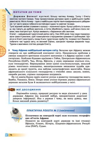 Н О Т А Т К И Д О Т Е М И
Д е р ж а в и В е л и к о ї п у с т е л і . Більшу частину Алжиру, Тунісу і Єгипту
охоплює пустеля Сахара. Тому промисловими центрами країн є здебільшого прибе­
режні міста. Місто Алжир - один з найбільших портів північноафриканського узбереж­
жя: тут часто можна побачити контейнерні судна та нафтові танкери.
Туніс відомий своїми стравами з кускусу - пшеничної крупи. Кускус роблять із пшени­
ці, яку товчуть до дрібних крупинок, а потім обробляють парою, щоб вони стали лег­
кими, мов повітряні кулі. Кускус вживають з бараниною або овочами.
Єгипет - найдавніший туристичний регіон світу. Уже 2000 років тому сюди подорожу­
вали греки й римляни, щоб помилуватися стародавніми храмами й гробницями. Що­
річно в Єгипті реєструють понад 9 млн туристичних прибуттів. Іноземні гості бажають
побачити такі чудеса світу, як великий Сфінкс, грандіозні піраміди фараонів тощо.
Туризм є важливою статтею доходів Єгипту.
І Чому Африка найбідніший материк світу. Загалом про Африку можна
говорити як про найбідніший континент світу. Продовольча проблема в
умовах швидкого зростання кількості населення є в Африці однією з най-
гостріших. Особливо бідними країнами є Габон, Центрально-Африканська
Республіка (ЦАР), Чад, Нігер, Ефіопія, у яких переважає відстале сіль­
ське господарство. Вирощування лише однієї сільгоспкультури, низький
рівень технічного оснащення, неконтрольоване випасання худоби при­
зводять до ерозії ґрунтів, яка набуває катастрофічних масштабів. Бідою
африканського сільського господарства є стихійні лиха: засухи, повені,
хвороби рослин, стрімке поширення шкідників.
На тлі зовсім бідних країн помітні успіхи в розвитку господарства мають
Замбія, Танзанія, Кенія. Попри певні успіхи окремих держав африканські
держави загалом були й залишаються найбіднішими у світі.
МОЇ Д О С Л І Д Ж Е Н Н Я
Порівняйте площу, природні ресурси та види діяльності у двох
державах Африки (на власний вибір), використавши додаткові
джерела інформації. Яка з держав і чому, на вашу думку, має
більш високий рівень розвитку?
ПРАКТИЧНА РОБОТА № 3 (закінчення)
Позначення на контурній карті назв основних географіч­
них об’єктів Африки
Позначте на контурній карті держави та їхні столиці:
Ефіопія, Єгипет, Нігерія, Південно-Африканська Респуб­
ліка (ПАР), Судан.
 