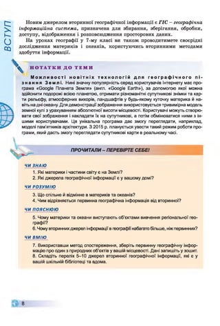 Новим джерелом вторинної географічної інформації є ГІС - географічна
інформаційна система, призначена для збирання, зберігання, обробки,
доступу, відображення і розповсюдження просторових даних.
На уроках географії у 7-му класі ви також проводитимете своєрідні
дослідження материків і океанів, користуючись вторинними методами
здобуття інформації.
М о ж л и в о с т і н о в і т н і х т е х н о л о г і й д л я г е о г р а ф і ч н о г о п і ­
з н а н н я З ем л і . Нині значну популярність серед користувачів Інтернету має про­
грама «Google Планета Земля» (англ. «Google Earth»), за допомогою якої можна
здійснити подорожі всією планетою, отримати різноманітні супутникові знімки та кар­
ти рельєфу, атмосферних вихорів, ландшафтів у будь-якому куточку материка й на­
віть на дні океану. Для демонстрації зображення використовується тривимірна модель
земної кулі з урахуванням абсолютної висоти місцевості. Користувачі можуть створю­
вати свої зображення і накладати їх на супутникові, а потім обмінюватися ними з ін­
шими користувачами. Ця унікальна програма дає змогу переглядати, наприклад,
моделі пам'ятників архітектури. З 2015 р. планується увести такий режим роботи про­
грами, який дасть змогу переглядати супутникові карти в реальному часі.
ЧИ ЗНАЮ
1. Які материки і частини світу є на Землі?
2. Які джерела географічної інформації є у вашому домі?
ЧИ РОЗУМІЮ
3. Що спільне й відмінне в материків та океанів?
4. Чим відрізняється первинна географічна інформація від вторинної?
ЧИ ПОЯСНЮЮ
5. Чому материки та океани виступають об’єктами вивчення регіональної гео­
графії?
6. Чому вторинних джерел інформації в географи набагато більше, ніж первинних?
ЧИ ВМІЮ
7. Використавши метод спостереження, зберіть первинну географічну інфор­
мацію про один з природних об’єктів у вашій місцевості. Дані запишіть у зошит.
8. Складіть перелік 5-10 джерел вторинної географічної інформації, які є у
вашій шкільній бібліотеці та вдома.
Н О Т А Т К И Д О Т Е М И
І
ПРОЧИТАЛИ- ПЕРЕВІРТЕ СЕБЕ!
 