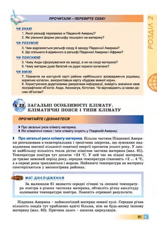 ПРОЧИТАЛИ - ПЕРЕВІРТЕ СЕБЕ!
ЧИ ЗНАЮ
1. Який рельєф переважає в Південній Америці?
2. Які рівнинні форми рельєфу поширені на материку?
ЧИ РОЗУМІЮ
3. Чим відрізняється рельєф сходу й заходу Південної Америки?
4. Що спільного й відмінного в рельєфі Південної Америки і Африки?
ЧИ ПОЯСНЮЮ
5. Чому Анди сформувалися на заході, а не на сході материка?
6. Чому материк дуже багатий на рудні корисні копалини?
ЧИ ВМІЮ
7. Позначте на контурній карті райони найбільшого зосередження родовищ
корисних копалин, використавши карту «Будова земної кори».
8. Користуючися додатковими джерелами інформації, знайдіть значення назв
географічних об'єктів: Анди, Аконкагуа, Котопахі. Чи відповідають ці назви да­
ним об’єктам?
ЗА ГА ЛЬН І ОСОБЛИВОСТІ КЛІМ АТУ.
' КЛІМ А ТИ ЧН І ПОЯСИ І ТИПИ КЛІМ АТУ
ПРОЧИТАЙТЕ ІДІЗНАЄТЕСЯ
►Про загальні риси клімату материка.
І Які кліматичні пояси і типи клімату існують у Південній Америці.
І Про загальні риси клімату материка. Більша частина Південної Амери­
ки розташована в екваторіальних і тропічних широтах, що зумовлює над­
ходження значної кількості сонячної енергії протягом усього року. У лип­
ні найбільшу кількість тепла дістає північна частина материка (мал. 61).
Температура повітря тут досягає +24 °С. У цей час на півдні материка,
де триває зимовий період року, середня температура становить +2 ... 4 °С,
а в окремі роки трапляються і морози. Найнижчі температури на материку
спостерігаються у високогірних районах.
О » МОЇ Д О С Л І Д Ж Е Н Н Я
За малюнком 61 визначте середні січневі та липневі температу­
ри повітря в різних частинах материка, обчисліть річну амплітуду
коливання температури повітря. Поясніть отримані результати.
Південна Америка - найвологіший материк земної кулі. Середня річна
кількість опадів тут приблизно вдвічі більша, ніж на будь-якому іншому
материку (мал. 62). Причина цього - пасатна циркуляція.
85 ЧГ
РОЗДІЛ2
 