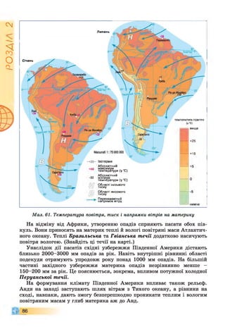 ІZlVSO
Січень
Липень
Абсолютний
максимум ,
температури (у С)
Абсолютний
мінімум ,
температури (у С)
Області низького
тиску
Області високого
тиску
Переважаю.чий
напрямок вітру
вище
+25
+15
ТЕМПЕРАТУРА ПОВІТРЯ
(У °С)
Мал. 61. Температура повітря, тиск і напрямки вітрів на материку
На відміну від Африки, утворенню опадів сприяють пасати обох пів­
куль. Вони приносять на материк теплі й вологі повітряні маси Атлантич­
ного океану. Теплі Бразильська та Гвіанська течії додатково насичують
повітря вологою. (Знайдіть ці течії на карті.)
Унаслідок дії пасатів східні узбережжя Південної Америки дістають
близько 2000-3000 мм опадів за рік. Навіть внутрішні рівнинні області
подекуди отримують упродовж року понад 1000 мм опадів. На більшій
частині західного узбережжя материка опадів незрівнянно менше -
150-200 мм за рік. Це пояснюється, зокрема, впливом потужної холодної
Перуанської течії.
На формування клімату Південної Америки впливає також рельєф.
Анди на заході заступають шлях вітрам з Тихого океану, а рівнини на
сході, навпаки, дають змогу безперешкодно проникати теплим і вологим
повітряним масам у глиб материка аж до Анд.
86
 