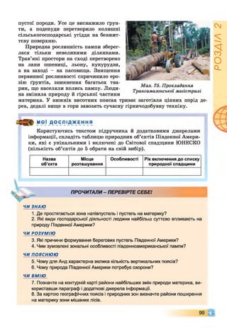 пустої породи. Усе це виснажило ґрун­
ти, а подекуди перетворило колишні
сільськогосподарські угіддя на безжит­
тєву поверхню.
Природна рослинність пампи зберег­
лася тільки невеликими ділянками.
Трав’яні простори на сході перетворено
на лани пшениці, льону, кукурудзи,
а на заході - на пасовища. Знищення
первинної рослинності спричинило еро­
зію ґрунтів, зникнення багатьох тва­
рин, що населяли колись пампу. Люди­
на змінила природу й гірської частини
материка. У нижніх висотних поясах триває заготівля цінних порід де­
рев, дедалі вище в гори завозять сучасну гірничодобувну техніку.
М О Ї _ДО СЛ ІД ЖЕ Н Н Я
Користуючись текстом підручника й додатковими джерелами
інформації, складіть таблицю природних об’єктів Південної Амери­
ки, які є унікальними і включені до Світової спадщини ЮНЕСКО
(кількість об’єктів до 5 обрати на свій вибір).
Назва
об’єкта
Місце
розташування
Особливості Рік включення до списку
природної спадщини
ПРОЧИТАЛИ - ПЕРЕВІРТЕ СЕБЕ!
ЧИ ЗНАЮ
1. Де простягається зона напівпустель і пустель на материку?
2. Які види господарської діяльності людини найбільш суттєво впливають на
природу Південної Америки?
ЧИ РОЗУМІЮ
3. Які причини формування берегових пустель Південної Америки?
4. Чим зумовлені зональні особливості південноамериканської пампи?
ЧИ ПОЯСНЮЮ
5. Чому для Анд характерна велика кількість вертикальних поясів?
6. Чому природа Південної Америки потребує охорони?
ЧИ ВМІЮ
7. Позначте на контурній карті райони найбільших змін природи материка, ви­
користавши параграф і додаткові джерела інформації.
8. За картою географічних поясів і природних зон визначте райони поширення
на материку зони мішаних лісів.
99 С і
РОЗДІЛ2
 
