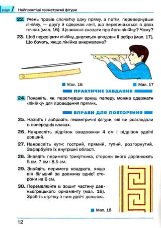 Найпростіші геометричні фігури
22. Учень провів спочатку одну пряму, а потім, перевернувши
лінійку, — другу й одержав лінії, що перетинаються в двох
точках (мал. 16). Що можна сказати про його лінійку? Чому?
23. Щоб перевірити лінійку, дивляться вподовж її ребра (мал. 17).
Що бачать, якщо лінійка викривлена?
■ Мал. 16 ■ Мал. 17
ШШ ПРАКТИЧНЕ ЗАВДАННЯ И И Н
24. Покажіть, як, перегнувши аркуш паперу, можна одержати
«лінійку» для проведення прямих.
■ ■ І ВПРАВИ ДЛЯ ПОВТОРЕННЯ Н
2 5 . Назвіть і зобразіть геометричні фігури, які ви розглядали
в попередніх класах.
2 6 . Накресліть відрізок завдовж ки 4 см і відрізок удвічі
довший.
27. Накресліть кути: гострий, прямий, тупий, розгорнутий.
Зафарбуйте їх внутрішні області.
28. Знайдіть периметр трикутника, сторони якого дорівнюють
5 см, 7 см і 8,5 см.
29. Знайдіть периметр квадрата, якщо
він більший за довжину однієї сто­
рони на 6 см.
3 0 . Перемалюйте в зошит частину дав­
ньогрецького орнаменту (мал. 18).
Зробіть стрічку з ним,удвічі довшою.
■ Мал. 18
1 2
 