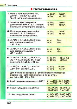 Т р и к у т н и к и
• Тестові завдання З
1. Один з кутів трикутника 40°,
другий — на 20° більший.
Третій кут трикутника дорівнює:
а) 100°;
в) 60°;
б) 80°;
г) 120°.
2. Зовнішні кути трикутника
дорівнюють 100° і 120°. Знайдіть
внутрішній кут при третій вершині.
а) 60°;
в) 40°;
б) 90°;
г) 80°.
3 . Куги трикутника пропорційні
числам 2, 3 і 5. Знайдіть
найменший кут трикутника.
а) 30°;
в) 28°;
б) 54°;
г) 36°.
4. А.АВС= ААуВуСу. Який знак
слід поставити замість *:
АА * А А ,?
а ) <; б)
в) >; г)
і =;
і
5. А .А В С - ААуВСу. Який знак
слід поставити замість *:
АВ * А ,В ,?
а) <; б) >;
в) =; г) *.
6. &АВС= ЛАуВуСу, А В - 5 см,
АС = 7 см. Знайдіть ВС, якщо
периметр А.АуВуСу = 21 см.
а) 11 см;
в) 10 см;
б) 19 см;
г) 9 см.
7. Д /Ш С = ЛАуВуСу, АА = 70°,
А В = 60°. Знайдіть А С и
а) 50°;
в) 30°;•
б) 90°;
г) 70°.
Для виконання завдань 8 - 1 0 скористайтеся умовою:
відрізки АВ і СО перетинаються в точці Отак,
що АО = ВО і СО = ОО.
8. Який трикутник дорівнює ЛАО С? а) Д / 4 0 0 ; б) ДД О О ;
в ) Д СОВ; г) Д СВО.
9. Якому куту дорівнює АОАС? а) АООВ;
в) АВОО;
б) АОВО-,
г) а а о о .
10. Яке твердження хибне? а) АС = ВО; б )А С В О ;
в) АВ II СО; г)А О =ОВ.
 
