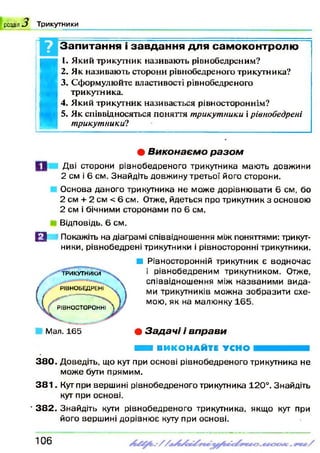розділ О Т р и к у тн и к и
Запитання і завдання для самоконтролю
I
I. Який трикутник називають рівнобедреним?
2. Як називають сторони рівнобедреного трикутника?
3. Сформулюйте властивості рівнобедреного
трикутника.
4. Який трикутник називається рівностороннім?
5. Як співвідносяться поняття трикутники ірівнобедрені
трикутники?*•
• В и к о н а є м о р а з о м
Дві сторони рівнобедреного трикутника мають довжини
2 см і 6 см. Знайдіть довжину третьої його сторони.
Основа даного трикутника не може дорівнювати 6 см, бо
2 см + 2 см < 6 см. Отже, йдеться про трикутник з основою
2 см і бічними сторонами по 6 см.
Відповідь. 6 см.
О Покажіть на діаграмі співвідношення між поняттями: трикут­
ники, рівнобедрені трикутники і рівносторонні трикутники.
■ Рівносторонній трикутник є водночас
і рівнобедреним трикутником. Отже,
співвідношення між названими вида­
ми трикутників можна зобразити схе­
мою, як на малюнку 165.
• З а д а ч і і в п р а в и
Н І ВИКОНАЙТЕ УСНО
3 8 0 . Доведіть, що кут при основі рівнобедреного трикутника не
може бути прямим.
3 8 1 . Кут при вершині рівнобедреного трикутника 120°. Знайдіть
кут при основі.
• 3 8 2 . Знайдіть кути рівнобедреного трикутника, якщо кут при
його вершині дорівнює куту при основі.
ТРИКУТНИКИ
Р ІВ Н О Б Е Д Р Е н Г Ч . 
■------------------------------
РІВН О С ТО РО Н Н І V/
Мал. 165
106
 
