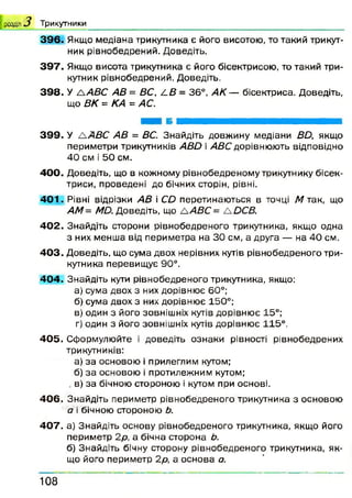 3 9 6 . Якщо медіана трикутника є його висотою, то такий трикут­
ник рівнобедрений. Доведіть.
3 9 7 . Якщо висота трикутника є його бісектрисою, то такий три­
кутник рівнобедрений. Доведіть.
39 8 . У /А В С АВ = ВС, 4 .В = 36°, АК — бісектриса. Доведіть,
що ВК = КА = АС.
| розділ 3 Т р и к у тн и к и
3 9 9 . У А АВС АВ = ВС. Знайдіть довжину медіани ВО, якщо
периметри трикутників АВО і АВС дорівнюють відповідно
40 см і 50 см.
4 0 0 . Доведіть, що в кожному рівнобедреному трикутнику бісек­
триси, проведені до бічних сторін, рівні.
4 0 1 . Рівні відрізки АВ і СО перетинаються в точці М так, що
АМ= МО. Доведіть, що ЛАВС = &ОСВ.
4 0 2 . Знайдіть сторони рівнобедреного трикутника, якщо одна
з них менша від периметра на ЗО см, а друга — на 4 0 см.
4 0 3 . Доведіть, що сума двох нерівних кутів рівнобедреного три­
кутника перевищує 90°.
4 0 4 . Знайдіть кути рівнобедреного трикутника, якщо:
а) сума двох з них дорівнює 60°;
б) сума двох з них дорівнює 150°;
в) один з його зовнішніх кутів дорівнює 15°;
г) один з його зовнішніх кутів дорівнює 115°.
40 5 . Сформулюйте і доведіть ознаки рівності рівнобедрених
трикутників:
а) за основою і прилеглим кутом;
б) за основою і протилежним кутом;
. в) за бічною стороною і кутом при основі.
40 6 . Знайдіть периметр рівнобедреного трикутника з основою
а і бічною стороною Ь.
40 7 . а) Знайдіть основу рівнобедреного трикутника, якщо його
периметр 2р, а бічна сторона Ь.
б) Знайдіть бічну сторону рівнобедреного трикутника, як­
що його периметр 2р, а основа а.
1 0 8
 