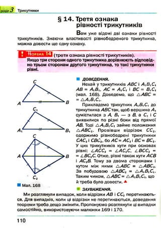 § 14. Третя ознака
рівності трикутників
В ам уже відомі дві ознаки рівності
трикутників. Знаючи властивості рівнобедреного трикутника,
можна довести ще одну ознаку.
розділ 3 Т р и к у тн и к и ______________________ _________________________________________________ ____
Оіімшіа(третя ознака рівності трикутників).
Якщо три сторони одного трикутника дорівнюють відповід­
но трьом сторонам другого трикутника, то такі трикутники
рівні.
■ Мал. 168
■ ДОВЕДЕННЯ.
Нехай у трикутників АВС і А,В, С,
АВ = А,В,, АС = А,С, і ВС = Д,С,
(мал. 168). Доведемо, що /А В С =
= А А^ВуСи
Прикладемо трикутник Д Д іС і до
трикутника АВС-їак, щоб верш ина А
сумістилася з Д 5 , — з В, а С, і С
виявилися по різні боки від прямої
АВ. Тоді Д А В , Сі займ е положення
£АВСг. Провівши відрізок СС2,
одержимо рівнобедрені трикутники
САСг і СВС2, бо АС =АС2і ВС= ВС2.
У цих трикутників кути при основах
рівні: САССг = САС2С, /.ВСС2 =
= СВС2С. Отже, рівні також кути АСВ
і АС2В. Тому за двома сторонами і
кутом між ними ЛАВС = /А В С 2.
За побудовою А АВСг = А А в іС ,.
Таким чином, А АВС= А А £ іС 1г що
й треба було довести. *
ЗАУВАЖЕННЯ.
Ми розглянули випадок, коли відрізки АВ і СС2 перетинаю ть­
ся. Для випадків, коли ці відрізки не перетинаються, доведення
теореми треба дещо змінити. Пропонуємо розглянути ці випадки
самостійно, використовуючи малюнки 1 6 9 і 170.
110
 