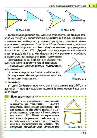 Т р етя о з н а к а р ів н о ст і три ку тн и к ів § 1 4
Третя ознака рівності трикутників стверджує, що трьома сто­
ронами трикутник визначається однозначно. Уявімо, що кожний
семикласник побудував у зошиті трикутник, сторони якого
дорівнюють, наприклад, 3 см, 4 см і 5 см. Один спочатку відклав
найбільший відрізок, а з його кінців проводив дуги радіусами
4 см і 5 см (мал. 171). Другий спочатку відклав найменший
з даних відрізків і т. д. Хоч будували вони різними способами,
в результаті всі одержали рівні трикутники.
Пригадавши й дві інші ознаки рівності три­
кутників, можна зробити такий висновок.
Трикутник визначається (задається)
однозначно:
1) двома сторонами і кутом між ними;
2) стороною і двома прилеглими кутами;
3) трьома сторонами. ■ Мал. 171
■ ПРИМІТКА.
У пункті 2) йдеться про кути, сума яких менша від 180°, а в
пункті 3) — про три відрізки, кожний із яких менший від суми
двох інших.
Для допитливих
Третя ознака рівності трикутників
засвідчує, що трикутник — фігура
жорстка. Щоб краще зрозуміти, про
що йдеться, уявіть збиті цвяхами з ок­
ремих планок трикутник і чотирикут­
ник (мал. 172). Такий чотирикутник
неважко деформувати: змінити кути,
не змінюючи довжин сторін. Трикут­
ник так деформувати не можна. Три
сторони т рикутника однозначно ■ Мал. 172
111
 