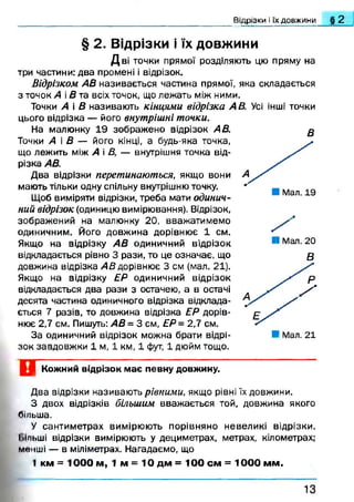 Відрізки і їх довжини § 2
в
§ 2. Відрізки і їх довжини
Д в і точки прямої розділяють цю пряму на
три частини: два промені і відрізок.
Відрізком АВ називається частина прямої, яка складається
з точок А і В та всіх точок, що лежать між ними.
Точки А і В називають кінцями відрізка А В. Усі інші точки
цього відрізка — його внутрішні точки.
На малюнку 19 зображ ено відрізок АВ.
Точки А і В — його кінці, а будь-яка точка,
що лежить між А і В, — внутрішня точка від­
різка АВ.
Два відрізки перетинаються, якщо вони
мають тільки одну спільну внутрішню точку.
Щоб виміряти відрізки, треба мати одинич­
ний відрізок (одиницю вимірювання). Відрізок,
зображений на малюнку 20, вважатимемо
одиничним. Його довжина дорівнює 1 см.
Якщо на відрізку АВ одиничний відрізок
відкладається рівно 3 рази, то це означає, що
довжина відрізка АВ дорівнює 3 см (мал. 21).
Якщо на відрізку ЕР одиничний відрізок
відкладається два рази з остачею, а в остачі
десята частина одиничного відрізка відклада­
ється 7 разів, то довжина відрізка ЕР дорів­
нює 2,7 см. Пишуть: АВ = 3 см, ЕР = 2,7 см.
За одиничний відрізок можна брати відрі­
зок завдовжки 1 м, 1 км, 1 фут, 1 дюйм тощо.
І Мал. 20
В
Кожний відрізок має певну довжину.
Два відрізки називають рівними, якщо рівні їх довжини.
З двох відрізків більшим вважається той, довжина якого
більша.
У сантиметрах вимірюють порівняно невеликі відрізки.
Ііільші відрізки вимірюють у дециметрах, метрах, кілометрах;
менші — в міліметрах. Нагадаємо, що
1 км = 1000 м, 1 м = 10 дм = 100 см = 1000 мм.
1 3
 