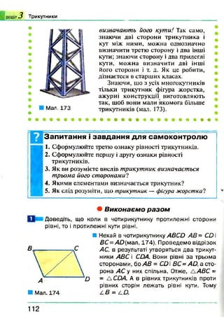 р о зд іл * ? Т ри кутн и ки
■ Мал. 173
визначають його кути! Так само,
знаючи дві сторони трикутника і
кут між ними, можна однозначно
визначити третю сторону і два інші
кути; знаючи сторону і два прилеглі
кути, можна визначити дві інші
його сторони і т. д. Як це робити,
дізнаєтеся в старших класах.
Знаючи, що з усіх многокутників
тільки трикутник фігура жорстка,
ажурні конструкції виготовляють
так, щоб вони мали якомога більше
трикутників (мал. 173).
• » * + * * » # *
Запитання і завдання для самоконтролю
I
I. Сформулюйте третю ознаку рівності трикутників.
2. Сформулюйте першу і другу ознаки рівності
трикутників.
3. Як ви розумієте вислів трикутник визначається
трьома його сторонами?
4. Якими елементами визначається трикутник?
5. Як слід розуміти, що трикутник —фігура жорстка?
• В и к о н а є м о р а з о м
О Доведіть, що коли в чотирикутнику протилежні сторони
рівні, то і протилежні кути рівні.
■ Мал. 174
■ Нехай в чотирикутнику ABCD АВ= CD
BC=AD(wai. 174). Проведемо відрізок
АС, в результаті утворяться два трикут­
ники ABC і CDA. Вони рівні за трьома
сторонами, бо AB = CD  ВС= AD, а сто­
рона АС у них спільна. Отже, ЛАВС =
= ЛСОА. А в рівних трикутників проти
рівних сторін лежать рівні кути. Тому
L B = LÛ.
112
 