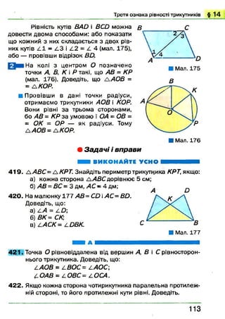 Рівність кутів ВАО і ВСй можна в С
довести двом а способами: або показати
що кожний з них складається з двох рів­
них кутів А І - А З і А 2 = / 4 (мал. 175),
або — провівши відрізок ВО.
И и На колі з центром О позначено
точки А, В, К  Р такі, що АВ = КР
(мал, 176). Доведіть, що А АОВ =
= А КОР.
■ Провівши в дані точки радіуси,
отримаємо трикутники АОВ і КОР.
Вони рівні за трьома сторонами,
бо АВ = КР за умовою і ОА = ОВ =
= ОК = ОР — як радіуси. Тому
ААО В= Л К О Р.
■ Мал. 176
• Задач і і вп рави
Я Ш ВИКОНАЙТЕ УСНО И Н Н І Н
419. ЛАВС= ЛКРТ. Знайдіть периметр трикутника КРТ, якщо:
а) кожна сторона А^АВСдорівнює 5 см;
б) АВ = ВС = 3 дм, АС - 4 дм;
42 0 . На малюнку 177 АВ=СО і АС= Вй.
Доведіть, що:
а) А А = А Д>;
б) ВК= СК,
в) ААСК= АОВК.
■ Мал. 177
■ Н А
421. Точка О рівновіддалена від вершин А, В і С рівносторон-
нього трикутника. Доведіть, що:
ААОВ = АВОС= ААОС;
АОАВ = АОВС= а ОСА.
422. Якщо кожна сторона чотирикутника паралельна протилеж­
ній стороні, то його протилежні кути рівні. Доведіть.
Т р е т я о з н а к а р ів н о с т і т р и к у т н и к ів § 1 4
в
1 1 3
 