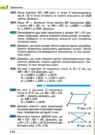 розділ Трикутники
4 2 3 . Якщо відрізки АО і ОВ рівні, а точка X рівновіддалена
від А і В, то точка вл еж и ть на прямій, яка ділить кут АОВ
навпіл. Доведіть.
4 2 4 . Якщо М — довільна точка висоти ВН трикутника АВС,
у якого АВ = ВС, то : а) МА = А/С; б) £АВМ = А СВМ;
в) А АМН = А СМН. Доведіть.
4 2 5 . Прикладаючи два рівні трикутники з кутами 30° і 70° рів­
ними сторонами, можна утворити кілька різних чотирикут­
ників. Зобразіть їх на малюнку, визначте кути утворених
чотирикутників.
4 2 6 . Доведіть, що коли основа і бічна сторона одного рівнобед-
реного трикутника дорівнюють відповідно основі і бічній
стороні другого рівнобедреного трикутника, то такі трикут­
ники рівні.
4 2 7 . Доведіть, що коли сторона одного рівностороннього три­
кутника дорівнює стороні другого рівностороннього три­
кутника, то такі трикутники рівні.
4 28. На колі з центром О позначено точки А, В і С так, що
АВ = ВС = СА. Доведіть, що:
а) А ОАВ= А ОВС= А ОСА;
б) £АОВ= АВОС = ^СОА = 120°;
в) ОАВ = А ОВС = 2. ОСА = 30°.
Б
42 9 . На колі з центром О позначено
точки А, В іС так, що АВ = ВС = СА,
а А М — діаметр. Доведіть, що:
а) ВМ = СА/;
б) £. ОВМ = І. ОСМ.
43 0 . Доведіть рівність двох трикутників
за двома даними сторонами і медіа­
ною, проведеною до однієї з них,
43 1 . Зам кнена лам ана АВСОА така, що
АВ = С£> і А й = ВС. Доведіть, що
СА = І. С і £.О. Розгляньте два
випадки (мал. 1 7 8 ,1 7 9 ).
1 1 4
 