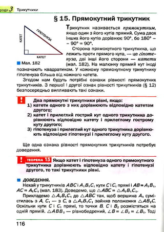 розділ Т ри к утн и к и
§ 15. Прямокутний трикутник
Трикутник називається прямокутним,
якщо один з його кутів прямий. Сума двох
інших його кутів дорівнює 90°, бо 180° -
- 90° = 90°.
Сторона прямокутного трикутника, що
лежить проти прямого кута, — це гіпоте­
нуза, дві інші його сторони — катети
(мал. 182). На малюнку прямий кут іноді
позначають квадратиком. У кожному прямокутному трикутнику
гіпотенуза більша від кожного катета.
Згодом нам будуть потрібні ознаки рівності прямокутних
трикутників. З першої і другої ознак рівності трикутників (§ 12)
безпосередньо випливають такі ознаки.
КАТЕТ
Мал. 182
Два прямокутні трикутники рівні, якщо:
1) катети одного з них дорівнюють відповідно катетам
другого;
2) катет і прилеглий гострий кут одного трикутника до­
рівнюють відповідно катету і прилеглому гострому
куту другого;
3) гіпотенуза і прилеглий кут одного трикутника дорівню­
ють відповідно гіпотенузі і прилеглому куту другого.
Ще одна ознака рівності прямокутних трикутників потребує
доведення.
И В Ш Ш Ц З Якщо катет і гіпотенуза одного прямокутного
трикутника дорівнюють відповідно катету і гіпотенузі
другого, то такі трикутники рівні.
■ ДОВЕДЕННЯ.
Нехай у трикутників АВС АХВХСХкути Сі С, прямі і АВ-АХВХ,
АС=АХСХ(мал. 183). Доведемо, що ЛАВС= А АХВХСХ.
Прикладемо А А ХВ ХСХдо 1АВС так, щоб вершина А х сумі­
стилась з Д Сі — з С, а А Д Д і С, зайняв положення А А В 2С.
Оскільки кути С і С, прямі, то точки В, С і Вг розмістяться на
ОДНІЙ прямій. А АВВ г — рівнобедрений, А В= А В 2= І.В Х. Тоді
1 1 6
 