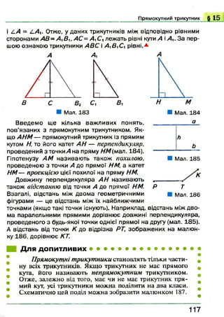 Прямокутний трикутник . » 1 5
і 4.А = 4 А - Отже, уданих трикутників між відповідно рівними
сторонами А В ~ А %В и А С = А 1С, леж ать рівні кути А і А - З а пер­
шою ознакою трикутники А ВС і А^В^Су рівні.*
А А
Мал. 183
аВ ведем о ще кілька важ ливих понять, ___
пов’язаних з прямокутним трикутником. Як­
що А Н М — прямокутний трикутник із прямим
кутом Н, то його катет АН — перпендикуляр,
проведений з тонкий на пряму НМ(мал. 184). -----
Гіпотенузу AM називаю ть також похилою,
проведеною з точки А до прямої НМ, а катет
НМ— проекцією цієї похилої на пряму НМ.
Довжину перпендикуляра АН називаю ть .-----
також відстанню від точки А до прямої HM. Р
Взагалі, відстань між двом а геометричними
фігурами — це відстань між їх найближчими
точками (якщо такі точки існують). Наприклад, відстань між дво­
ма паралельними прямими дорівнює довжині перпендикуляра,
проведеного з будь-якої точки однієї прямої на другу (мал. 185).
А відстань від точки К до відрізка РТ, зображ ених на малю н­
ку 186, дорівнює КТ.
Мал. 185
К
т
Мал. 186
■ Для допитливих • • • • • • • • • • • • • •
Прямокутні трикутники становлять тільки части­
ну всіх трикутників. Якщо трикутник не має прямого
кута, його називають непрямокутним трикутником.
Отже, залежно від того, має чи не має трикутник пря­
мий кут, усі трикутники можна поділити на два класи.
Схематично цей поділ можна зобразити малюнком 187.
1 1 7
 
