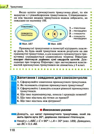рода 3 Трикутники
Якщо катети прямокутного трикутника рівні, то він
водночас є і рівнобедреним трикутником. Співвідношен­
ня між такими видами трикутників можна зобразити, як
показано на малюнку 188.
Мал. 187
1 — ТРИКУТНИКИ
2 — РІВН О БЕД РЕ Н І
3 — ПРЯМОКУТНІ
4 — п р я м о к у т н і
РІВ Н О БЕД РЕ Н І
Прямокутні трикутники в геометрії відіграють важли­
ву роль, бо будь-який трикутник можна розрізати на два
прямокутні трикутники, а для кожного прямокутного три­
кутника справджується славнозвісна теорема Піфагора:
квадрат гіпотенузи дорівнює сумі квадратів катетів. Док­
ладніше про теорему Піфагора і про застосування власти­
востей прямокутних трикутників ви дізнаєтесь у 8 класі.
Запитання і завдання для самоконтролю
1. Сформулюйте означення прямокутного трикутника.
2. Як називають сторони прямокутного трикутника?
3. Сформулюйте і доведіть ознаки рівності прямокутних
трикутників.
4. Що таке перпендикуляр, похила і проекція похилої?
5. Що таке відстань від точки до прямої?
6. Що таке відстань між фігурами?
• В и к о н а є м о р а з о м
і Доведіть, що катет прямокутного трикутника, який ле­
жить проти кута 30°, дорівнює половині гіпотенузи.
■ Нехай у А А В С /-С = 90° і /.А = 30° (мал. 189). Д оведемо,
що ВС = 0,5 АВ.
1 1 8
 