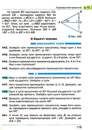 П р я м о к у т н и й т р и к у т н и к
На прямій ВС відкладемо відрізок СД,
рівний СВ, і проведемо відрізок А й. За
двом а катетами А ВСА - ЛОСА. Оскільки
4 Я 4 Д = 6 0 ° ,т о 4 Я = 4 Д = ( 1 8 0 ° - 6 0 о) : 2 =
= 60°. Отже, всі кути Л АВ О дорівнюють
по 60°. Таку властивість має тільки рівно-
сторонній трикутник. Оскільки Д Д - А В
і ВС = СО, то ВС - 0,5 АВ.
• З а д а ч і і в п р а в и
Мал. 189
ШШ ВИКОНАЙТЕ УСНО ■ ■ ■ ■ ■
4 42. Знайдіть кути прямокутного трикутника, якщо один з них
дорівнює: а) 30°; 6 )4 5 °; в) 70°.
4 43. Знайдіть гострі кути прямокутного трикутника, якщо один
з них більший від другого: а) удвічі; б) у 9 разів; в) на 30°.
4 44. Сторони прямокутного трикутника дорівнюють 3 м ,4 м і 5 м.
Яка з них гіпотенуза?
4 45. Знайдіть кути рівнобедреного прямокутного трикутника.
■ і А В Н Н Н В Н Н Н Н В Н В І
4 46. Один з гострих кутів прямокутного трикутника на 10° біль­
ший від другого. Знайдіть ці кути.
4 47. Кути трикутника пропорційні числам 3, 5 і 8. Доведіть, що
цей трикутник прямокутний.
4 48. Один з кутів трикутника на 30° більший від другого і на 30°
менший від третього. Знайдіть кути цього трикутника.
4 49. Доведіть, що бісектриси гострих кутів прямокутного трикут­
ника перетинаються під кутом 45°.
4 50. Знайдіть кути прямокутного трикутника, якщо його висо­
та, проведена з вершини прямого кута, утворює з катетом
кут 50°.
4 5 1 . З точки Д, яка лежить на бісектрисі кута В, на сторони
кута проведено перпендикуляри ОА і ОС. Доведіть, що
ОА = ОС.
1 1 9
 