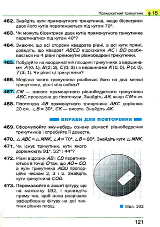 4 6 2 . Знайдіть кути прямокутного трикутника, якщо бісектриси
двох його кутів перетинаю ться під кутом 70°.
4 6 3 . Чи можуть бісектриси двох кутів прямокутного трикутника
перетинатися під кутом 40°?
4 6 4 . Знаючи, що всі сторони квадрата рівні, а всі кути прямі,
доведіть, що квадрат А В С й відрізками АС і ВО розби­
вається на 4 рівні прямокутні рівнобедрені трикутники.
4 6 5 . Побудуйте на координатній площині трикутники з верш ина­
ми А (0; 1), В{2; 3), С (0; 3) і з верш инами К( 1; 0), Я (3; 0),
Г (3; 1). Чи рівні ці трикутники?
4 6 6 . М едіана якого трикутника розби ває його на два менші
трикутники, рівні між собою?
4 6 7 . СМ — висота прямокутного рівнобедреного трикутника
АВС, проведена до гіпотенузи. Знайдіть АВ, якщо СМ= т.
4 6 8 . Гіпотенуза А В прямокутного трикутника А ВС дорівнює
20 см, 4 5 = 3 0 ° , СК— висота. Знайдіть АК.
П р я м о к у т н и й т р и к у т н и к § 1 5
ВПРАВИ ДЛ Я ПОВТОРЕННЯ Н
4 6 9 . Сформулюйте яку-небудь ознаку рівності рівнобедрених
трикутників і спробуйте її довести.
4 7 0 . Д А ВС =А МНК, 4 /1 = 70°, 4 В= 80°. Знайдіть кути А МИК.
4 7 1 . Чи існує трикутник, кути якого
дорівнюють 91°, 52° і 44°?
4 7 2 . Рівні відрізки АВ і CD перетина­
ються в точці О так, що А О - СО,
а кути трикутника AOD пропор­
ційні числам 2, З і 5. Знайдіть
кути трикутника СОВ.
4 7 3 . Перемалю йте в зош ит фігуру, що
на малю нку 1 92, і проведіть
пряму так, щоб вона розрізала
заф арбован у фігуру на дві час­
тини рівних площ. ■ Мал. 192
121
 