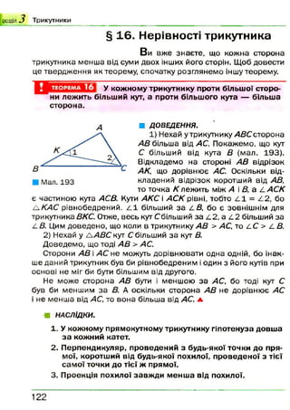 р озділ .^ Т р и к у т н и к и
§ 16. Нерівності трикутника
В и вже знаєте, що кожна сторона
трикутника менша від суми двох інших його сторін. Щоб довести
це твердж ення як теорему, спочатку розглянемо іншу теорему.
У кожному трикутнику проти більшої сторо­
ни лежить більший кут, а проти більшого кута — більша
сторона.
■ ДОВЕДЕННЯ.
1) Нех
АВ більша від АС. Покажемо, що кут
С більший від кута В (мал. 193).
Відкладемо на стороні АВ відрізок
АК, що дорівню є АС. Оскільки від­
кладений відрізок коротший від АВ,
то точка К лежить між А і В, а /. АСК
є частиною кута АСВ. Кути АКС і АСК рівні, тобто ^ 1 = ^ 2 , бо
/К А С рівнобедрений. ^ 1 більший за і.В , бо є зовнішнім для
трикутника ВКС. Отже, весь кут Сбільший за /12, а /12 більший за
/- В. Цим доведено, що коли в трикутнику АВ > АС, то /1С > І. В.
2) Нехай у /А В С кут С більший за кут В.
Д оведемо, що тоді АВ > АС.
Сторони АВ і АС не можуть дорівнювати одна одній, бо інак­
ше даний трикутник був би рівнобедреним і один з його кутів при
основі не міг би бути більшим від другого.
Не може сторона АВ бути і меншою за АС, бо тоді кут С
був би меншим за В. А оскільки сторона АВ не дорівню є АС
і не менш а від АС, то вона більша від АС. а
■Я НАСЛІДКИ.
1. У кожному прямокутному трикутнику гіпотенуза довша
за кожний катет.
2. Перпендикуляр, проведений з будь-якої точки до пря­
мої, коротший від будь-якої похилої, проведеної з тієї
самої точки до тієї ж прямої.
3. Проекція похилої завжди менша від похилої.
А
122
 