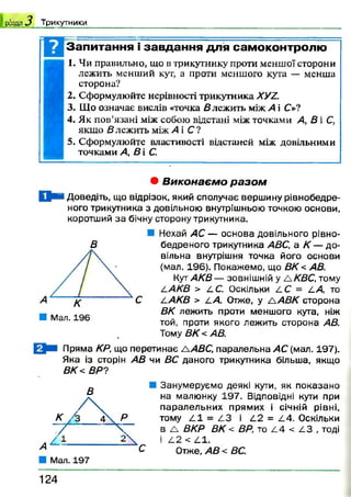 1 розділ 3 Трикутники
Запитання і завдання для самоконтролю
1. Чи правильно, що в трикутнику проти меншої сторони
лежить менший кут, а проти меншого кута — менша
сторона?
2. Сформулюйте нерівності трикутника ХУА.
3. Що означає вислів «точка влежить між А і С»?
4. Як пов’язані між собою відстані між точками А, В і С,
якщо влежить між А і С ?
5. Сформулюйте властивості відстаней між довільними
точками А, В і С.
• Виконаємо разом
Доведіть, що відрізок, який сполучає вершину рівнобедре-
ного трикутника з довільною внутрішньою точкою основи,
коротший за бічну сторону трикутника.
В
Л Мал. 196
Нехай АС — основа довільного рівно-
бедреного трикутника АВС, а К — до­
вільна внутрішня точка його основи
(мал. 196). Покажемо, що ВК< АВ.
КутАКВ— зовнішній у ЛКВС, тому
ААКВ > АС. Оскільки 4 С = АА, то
ААКВ > 2.А Отже, у А АВК сторона
ВК лежить проти меншого кута, ніж
той, проти якого лежить сторона АВ.
Тому ВК < АВ.
Пряма КР, що перетинає А АВС, паралельна АС (мал. 197).
Яка із сторін АВ чи ВС даного трикутника більша, якщо
ВК< ВР?
В
Занумеруємо деякі кути, як показано
на малюнку 197. Відповідні кути при
паралельних прямих і січній рівні,
тому 4 1 = 4 3 і А2 = 2.4. Оскільки
в А ВКР ВК < ВР, то А4 < АЗ , тоді
І 4 2 < 4 1 .
Отже, АВ < ВС.
1 2 4
 