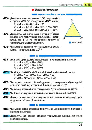 Нерівності трикутника § 1 6
• З а д а ч і і в п р а в и
ВИКОНАЙТЕ УСНО
4 7 4 . Дивлячись на малюнок 198, порівняйте
сторони АВ і ДСтрикутника АВС, якщо:
1) АА< АС) 4) А А * АС;
2) ^ А > £ С; 5) £ А = 60°, А В = 70°;
3) АА = АС; 6) А В = 80°, АС = 40°.
47 5 . Доведіть, що коли кожну сторону рівно-
бедреного трикутника збільшити, напри­
клад, на 1 м, то утворений трикутник
також буде рівнобедрений.
В
■ Мал. 198
4 7 6 . Чи можна кожний кут трикутника збіль­
шити, наприклад, на 10°?
ш ш а т ш яш ш ш ш ш ш ш т ш т т ш яш явая
47 7 . Яка із сторін ААВСнайбільша і яка найменша, якщо:
1) АА = 45°, А В = 60°;
2) АА = 50°, А В = 100°;
3) АВ = 75°, Z C = 90°?
47 8 . Який кут Л К Р Т найбільший і який найменший, якщо:
1) АВ = 3 м , ВС = 4 м, АС = 5 м;
2) АВ - ВС = 2 м , В С -А С = ї м ?
4 7 9 . Чи може основа рівнобедреного трикутника бути вдвічі
довшою за бічну сторону? А вдвічі коротшою?
4 8 0 . Чи може кожний кут трикутника бути меншим за 6 0°?
4 8 1 . Чи існує трикутник, кожний кут якого більший за 60°?
48 2 . Доведіть, що висота трикутника не довш а за медіану, про­
ведену з тієї самої вершини.
*
4 8 3 . Чи може одна сторона трикутника дорівнювати половині
його периметра?
48 4 . Доведіть, що кожна сторона трикутника менша від його
півпериметра.
1 2 5
 