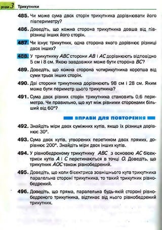 розділО Трикутники
4 8 5 . Чи може сума двох сторін трикутника дорівнювати його
півпериметру?
4 8 6 . Доведіть, що кожна сторона трикутника довша від пів-
різниці інших його сторін.
4 8 7 . Чи існує трикутник, одна сторона якого дорівнює різниці
двох інших?
4 8 8 . У трикутнику АВС сто рони АВ і /ІСдорівнюю ть відповідно
5 см і 8 см. Якою завдовж ки може бути сторона ВС?
4 8 9 . Доведіть, що кожна сторона чотирикутника коротша від
суми трьох інших сторін.
4 9 0 . Дві сторони трикутника дорівнюють 98 см і 28 см. Яким
може бути периметр цього трикутника?
4 9 1 . Сума двох рівних сторін трикутника становить 0,6 пери­
метра. Чи правильно, що кут між рівними сторонами біль­
ший від 60°?
ШШ ВПРАВИ ДЛЯ ПОВТОРЕННЯ ■
4 9 2 . Знайдіть міри двох суміжних кутів, якщо їх різниця дорів­
нює 30°.
4 9 3 . Сума двох кутів, утворених перетином двох прямих, до­
рівнює 200°. Знайдіть міри двох інших кутів.
4 9 4 . У рівнобедреному трикутнику АВС з основою АС бісек­
триси кутів А і С перетинаються в точці О. Доведіть, що
трикутник АОСтакож рівнобедрений.
4 9 5 . Доведіть, що коли бісектриса зовнішнього кута трикутника
паралельна стороні трикутника, то такий трикутник рівно­
бедрений.
4 9 6 . Доведіть, що пряма, паралельна будь-якій стороні рівно-
бедреного трикутника, відтинає від нього рівнобедрений
трикутник,
 