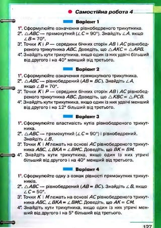• Самостійна робота 4
Н В аріант 1
1°. Сформулюйте означення рівнобедреного трикутника.
2°. A A B C — прямокутний (LC = 90°). Знайдіть Z.А якщо
А В = 70°.
З*. Точки К  Р — середини бічних сторін АВ і АС рівнобед­
реного трикутника ABC. Доведіть, що А АКС = А АРВ.
4*. Знайдіть кути трикутника, якщо один із них удвічі більший
від другого і на 40° менший від третього.
В аріант 2
1°. Сформулюйте означення прямокутного трикутника.
2°. А /4 5 С — рівнобедрений (АВ= ВС). Знайдіть LA,
якщо Z.B= 70°.
З*. Точки К Р — середини бічних сторін А В і АС рівнобед­
реного трикутника ABC. Доведіть, що А КВС = А РСВ.
4*. Знайдіть кути трикутника, якщо один із них удвічі менший
від другого і на 12° більший від третього.
В аріант З
1°. Сформулюйте властивість кутів рівнобедреного трикут­
ника.
2°. A A S C — прямокутний ( 4 С = 90°) і рівнобедрений.
Знайдіть /.В .
З* Точки К і Л /леж ать на основі АС рівнобедреного трикут­
ника ABC, LBKA = jLBMC. Доведіть, що ВК - ВМ.
4*. Знайдіть куги трикутника, якщ о один із них утричі
більший від другого і на 40° менший від третього.
В аріант 4
1°. Сформулюйте одну з о зн ак рівності прямокутних трикут­
ників.
2°. /А В С — рівнобедрений {АВ - ВС). Знайдіть /.В , якщо
4 С = 50°.
З*. Точки К і А /лежать на основі АС рівнобедреного трикут­
ника ABC, jLBKA - LBMC. Доведіть, що А К = CM.
4*. Знайдіть кути трикутника, якщо один із них утричі м ен­
ший від другого і на 5° більший від третього.
 