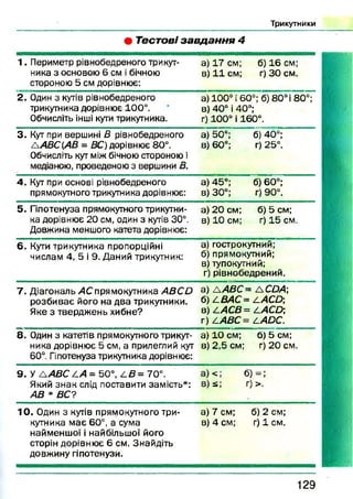 Т рикутн ики
• Т ест о ві з а в д а н н я 4
1 . Периметр рівнобедреного трикут­
ника 3 основою 6 см і бічною
стороною 5 см дорівнює:
а) 17 см; б) 16 см;
в) 11 см; г) ЗО см.
2. Один з кутів рівнобедреного
трикутника дорівнює 100°.
Обчисліть інші кути трикутника.
а) 100° і 60°; б) 8 0 °і 80°;
в) 40° і 40°;
г) 100° і 160°.
3. Кут при вершині В рівнобедреного
ЛАВС(АВ = ВС) дорівнює 80°.
Обчисліть кут між бічною стороною і
медіаною, проведеною з вершини В.
а) 50°; б) 40°;
в) 60°; г) 25°.
4. Кут при основі рівнобедреного
прямокутного трикутника дорівнює:
а) 45°; б) 60°;
в) 30°; г) 90°.
5. Гіпотенуза прямокутного трикутни­
ка дорівнює 20 см, один з кутів 30°.
Довжина меншого катета дорівнює:
а) 20 см; б) 5 см;
в) 10 см; г) 15 см.
6. Кути трикутника пропорційні
числам 4, 5 і 9. Даний трикутник:
а) гострокутний;
б) прямокутний;
в) тупокутний;
г) рівнобедрений.
7 . Діагональ АС прямокутника А В С й
розбиває його на два трикутники.
Яке з тверджень хибне?
а) А АВС= а СОА
б) АВАС= ААСО;
в) ААСВ = ААСО]
г) ААВС= ЛАОС.
8. Один з катетів прямокутного трикут­
ника дорівнює 5 см, а прилеглий кут
60°. Гіпотенуза трикутника дорівнює:
а) 10 см; б) 5 см;
в) 2,5 см; г) 20 см.
9. У А А В С ^А = 50°, 4 В= 70°.
Який знак слід поставити замість*:
АВ * ВС?
ІЛЛ
зЗ
У11
10. Один з кутів прямокутного три­
кутника має 60°, а сума
найменшої і найбільшої його
сторін дорівнює 6 см. Знайдіть
довжину гіпотенузи.
а) 7 см; б) 2 см;
в) 4 см; г) 1 см.
129
 