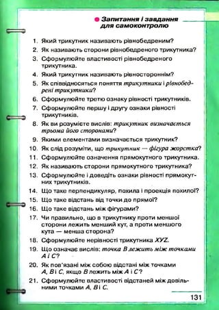 • Запитання і завдання _____
д л я самоконтролю
1. Який трикутник називаю ть рівнобедреним ?
2. Як називаю ть сторони рівнобедреного трикутника?
3. С формулю йте властивості рівнобедреного
трикутника.
4. Який трикутник називаю ть рівностороннім?
5. Як співвідносяться поняття трикутники ірівнобед-
рені трикутники?
6. С ф орм улю йте третю ознаку рівності трикутників.
7. С форм улю йте перш у і другу ознаки рівності
трикутників.
8. Як ви розум ієте вислів: трикутник визначається
трьома його сторонами?
9. Якими елем ентам и визначається трикутник?
10. Як слід розуміти, що трикутник — фігура жорстка?
11. С форм улю йте означення прямокутного трикутника.
12. Як називаю ть сторони прямокутного трикутника?
13. С форм улю йте і доведіть ознаки рівності прямокут­
них трикутників.
14. Що таке перпендикуляр, похила і проекція похилої?
15. Що таке відстань від точки д о прямої?
16. Щ о таке відстань між ф ігурами?
17. Чи правильно, що в трикутнику проти менш ої
сторони лежить менш ий кут, а проти менш ого
кута — менш а сторона?
18. С форм улю йте нерівності трикутника ХУ2.
19. Щ о озн ачає вислів: точка Влеж ить між точками
А і С?
20. Як п ов’язані між собою відстані між точками
А, В і С, якщо В леж ить між А і С ?
21. С ф орм улю йте властивості відстаней між довіль­
ними точками А, В і С.
1 3 1
 