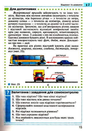 Відрізки і їх довжини § 2
Для ДОПИТЛИВИХ • • • • • • • • • • • • • • «
Вимірювальні прилади забезпечують ту чи іншу точ­
ність. Відстань між містами звичайно визначають з точністю
до кілометра, між берегами річки — з точністю до метра,
довжину олівця — з точністю до міліметра, діаметр деталі
ручного годинника —з точністю до десятої чи й сотої части­
ни міліметра. Зрозуміло, що для вимірювань різних довжин
і відстаней застосовують відповідні вимірювальні засоби:
крім уже названих, циркулі, кронциркулі, штангенциркулі,
далекоміри тощо. З деякими з них ви ознайомитесь пізніше.
Одиниці довжини бувають різні. Вангломовних країнах най­
частіше використовують такі: фут, дюйм, миля. Докладні­
ше про них —далі.
На практиці для різних відстаней існують різні назви:
довжина, ширина, висота, глибина, дистанція, інтер­
вал (мал. 25).
ДИСТАНЦІЯ
Мал. 25
Ц Запитання і завдання для самоконтролю
1
1. Що таке відрізок? Що таке кінці відрізка?
2. Що таке відстань між двома точками?
3. Що означає вислів «два відрізки перетинаються»?
4. Сформулюйте основні властивості вимірювання
відрізків.
1 5
 