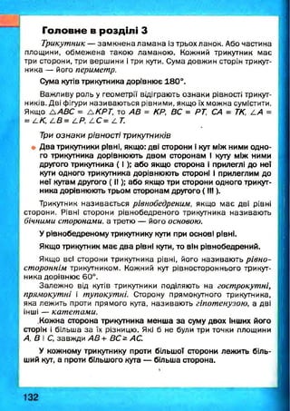 Головне в розділі З
Трикутник — зам кнена лам ана із трьох ланок. Або частина
площини, обмеж ена такою ламаною . Кожний трикутник має
три сторони, три вершини і три кути. Сума довжин сторін трикут­
ника — його периметр.
Сума кутів трикутника дорівнює 180°.
Важливу роль у геометрії відіграють ознаки рівності трикут­
ників. Дві фігури називаю ться рівними, якщо їх можна сумістити.
Якщо А АВС = ЛКРТ, то АВ = КР, ВС = РТ, СА = ТК, АА =
= АК, АВ = АР, АС= АТ.
Три ознаки рівності трикутників
і Два трикутники рівні, якщо: дві сторони і кут між ними одно­
го трикутника дорівнюють двом сторонам і куту між ними
другого трикутника ( І ); або якщо сторона і прилеглі до неї
кути одного трикутника дорівнюють стороні і прилеглим до
неї кутам другого ( II); або якщо три сторони одного трикут­
ника дорівнюють трьом сторонам другого ( III).
Трикутник називається рівнобедреним, якщо м ає дві рівні
сторони. Рівні сторони рівнобедреного трикутника називаю ть
бічними сторонами, а третю — його основою.
Урівнобедреному трикутнику кути при основі рівні.
Якщо трикутник має два рівні кути, то він рівнобедрений.
Якщо всі сторони трикутника рівні, його називаю ть рівно-
стороннім трикутником. Кожний кут рівностороннього трикут­
ника дорівнює 60°.
Залеж но від кутів трикутники поділяють на гострокутні,
прямокутні і тупокутні. Сторону прямокутного трикутника,
яка лежить проти прямого кута, називаю ть гіпотенузою, а дві
інші — катетами.
.Кожна сторона трикутника менша за суму двох інших його
сторін і більша за їх різницю. Які б не були три точки площини
А, В і С, завжди АВ+ ВС^ АС.
У кожному трикутнику проти більшої сторони лежить біль­
ший кут, а проти більшого кута — більша сторона.
 