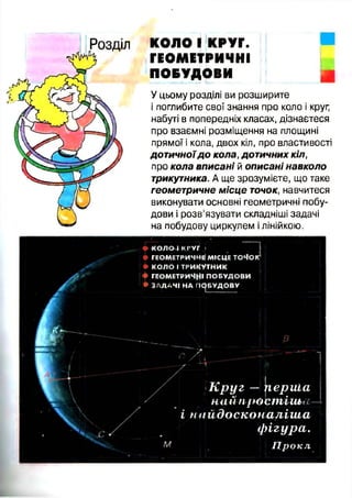 КОЛО І КРУГ.
ГЕОМЕТРИЧНІ
ПОБУДОВИ
У цьому розділі ви розширите
і поглибите свої знання про коло і круг,
набуті в попередніх класах, дізнаєтеся
про взаємні розміщення на площині
прямої і кола, двох кіл, про властивості
дотичноїд о кола, дотичних кіл,
про кола вписані й описані навколо
трикутника. А ще зрозумієте, що таке
геометричне місце точок, навчитеся
виконувати основні геометричні побу­
дови і розв’язувати складніші задачі
на побудову циркулем ілінійкою.
♦ К О Л О Т К Р У Г і
♦ ГЕОМЕТРИЧНІ МІСЦЕ ТОЧОГ
• КОЛО І ТРИКУТНИК
ГЕОМЕТРИЧНІ ПОБУДОВИ
• ЗАДАЧІ НА ПОБУДОВУ
В
К р у г — цериіа
най просшішог
і найдосконаліш а
ф ігура.
Г ір о к л
 