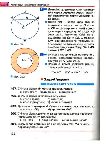 РОЗДІЛ 4- К о л о і круг. Г ео м етр и ч н і п о б у д о в и
к
Мал. 211
Q N 1Доведіть, що діаметр кола, проведе­
ний через середину хорди, відмін­
ної від діаметра, перпендикулярний
до хорди.
■ Нехай АВ — хорда кола, яка не
проходить через центр О кола,
а КР — діаметр кола, який прохо­
дить через середину М хорди АВ
(мал. 211). Трикутник ОАВ рівно­
бедреник бо ОА = ОВ. А медіана
ОМ рівнобедреного трикутника,
проведена до його основи, є також
висотою трикутника. Тому ОМ1.AB,
а отже, і КР LAB.
ЕЦш* Знайдіть площу кільця, обмеженого
двом а концентричними колами
радіусів г і г, (мал. 212).
■ Площа 5 кільця дорівнює різниці
площ кругів радіусів г і г ,:
5 = л г 2—я/-,2 = л ( г 2 —т,2).
• З а д а ч і і в п р а в и
ВИКОНАЙТЕ УСНО
497. Скільки різних кіл можна провести через:
а) одну точку; б) дві точки; в) три точки?
498. Скільки спільних точок можуть мати:
а) коло і пряма; б) два кола;
в) коло і трикутник; г) коло і площина?
499. Дано коло з центром О. Скільки спільних точок має коло з:
а) прямою ОА; б) променем ОМ?
500. Скільки різних дотичних до даного кола можна провести
через дану точку, що лежить:
а) на колі; б) поза колом; в) усередині кола?
5 0 1 . Скільки пар дотичних кіл є на малюнку 209 ? А скільки
пар концентричних кіл?
1 3 8
 