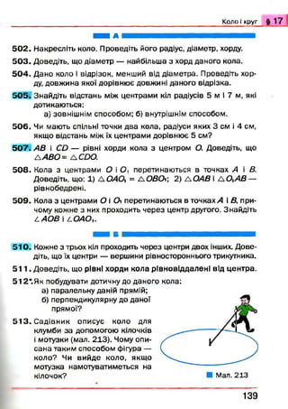 К о л о і круг § 1 7
н і а н н н н н н в я н
5 0 2 . Накресліть коло. Проведіть його радіус, діаметр, хорду.
5 0 3 . Доведіть, що діаметр — найбільша з хорд даного кола.
5 0 4 . Дано коло і відрізок, менший від діаметра. Проведіть хор­
ду, довжина якої дорівнює довжині даного відрізка.
5 0 5 . Знайдіть відстань між центрами кіл радіусів 5 м і 7 м, які
дотикаються:
а) зовнішнім способом; б) внутрішнім способом.
5 0 6 . Чи мають спільні точки два кола, радіуси яких 3 см і 4 см,
якщо відстань між їх центрами дорівнює 5 см?
5 0 7 . АВ і CD — рівні хорди кола з центром О. Доведіть, що
лА В О = A CDO.
5 0 8 . Кола з центрами О і О, перетинаються в точках А і В.
Доведіть, що: 1) A Q 4 0 i = ЛОВО; 2) А ОАВ і А ОлАВ —
рівнобедрені.
5 0 9 . Кола з центрами О і 0 перетинаються в точках А і В, при­
чому кожне з них проходить через центр другого. Знайдіть
LAO B і LOAOu
5 1 0 . Кожне з трьох кіл проходить через центри двох інших. Дове­
діть, що їх центри — вершини рівностороннього трикутника.
5 1 1 . Доведіть, що рівні хорди кола рівновіддалені від центра.
512*.Як побудувати дотичну до даного кола:
а) паралельну даній прямій;
б) перпендикулярну до даної
прямої?
5 1 3 . Садівник описує коло для
клумби за допомогою кілочків
і мотузки (мал. 213). Чому опи­
сана таким способом фігура —
коло? Чи вийде коло, якщо
мотузка намотуватиметься на
кілочок? ■ Мал. 213
1 3 9
 