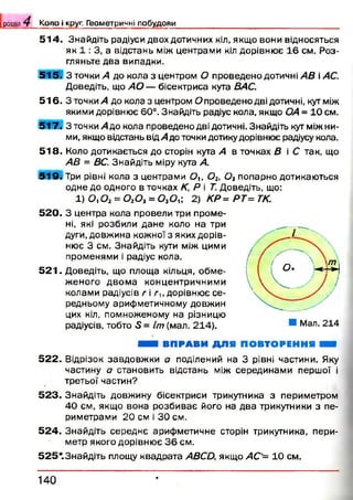 [розділ 4__ К о л о і круг. Г ео м етр и ч н і п о б у д о в и
5 1 4 . Знайдіть радіуси двох дотичних кіл, якщо вони відносяться
як 1 : 3, а відстань між центрами кіл дорівнює 16 см. Роз­
гляньте два випадки.
515. З точки А до кола з центром О проведено дотичні АВ і АС.
Доведіть, що А О — бісектриса кута ВАС.
5 1 6 . З точки А до кола з центром О проведено дві дотичні, кут між
якими дорівнює 60°. Знайдіть радіус кола, якщо ОА = 10 см.
5 1 7 . З точки А до кола проведено дві дотичні. Знайдіть кут між ни­
ми, якщо відстань від А до точки дотику дорівнює радіусу кола.
5 1 8 . Коло дотикається до сторін кута А в точках В і С так, що
АВ = ВС. Знайдіть міру кута А.
5 1 9 . Три рівні кола з центрами £?,, 0 2, 0 3попарно дотикаються
одне до одного в точках К, Р і Т. Доведіть, що:
1) О, Ог = 0 20 3= 0 30 й 2) КР= РТ= ТК.
5 2 0 . З центра кола провели три проме­
ні, які розбили дане коло на три
дуги, довжина кожної з яких дорів­
нює 3 см. Знайдіть кути між цими
променями і радіус кола.
5 2 1 . Доведіть, що площа кільця, обм е­
женого двом а концентричними
колами радіусів г і г и дорівнює се­
редньому арифметичному довжин
цих кіл, помноженому на різницю
радіусів, тобто 5 = Іт(мал. 214).
ШШ ВПРАВИ ДЛЯ ПОВТОРЕННЯ Ш
5 2 2 . Відрізок завдовж ки а поділений на 3 рівні частини. Яку
частину а становить відстань між серединами першої і
третьої частин?
5 2 3 . Знайдіть довжину бісектриси трикутника з периметром
40 см, якщо вона розбиває його на два трикутники з пе­
риметрами 20 см і ЗО см.
5 2 4 . Знайдіть середнє арифметичне сторін трикутника, пери­
метр якого дорівнює 3 6 см.
525*.3найдіть площу квадрата АВСО, якщо АС'= 10 см.
1 4 0
 